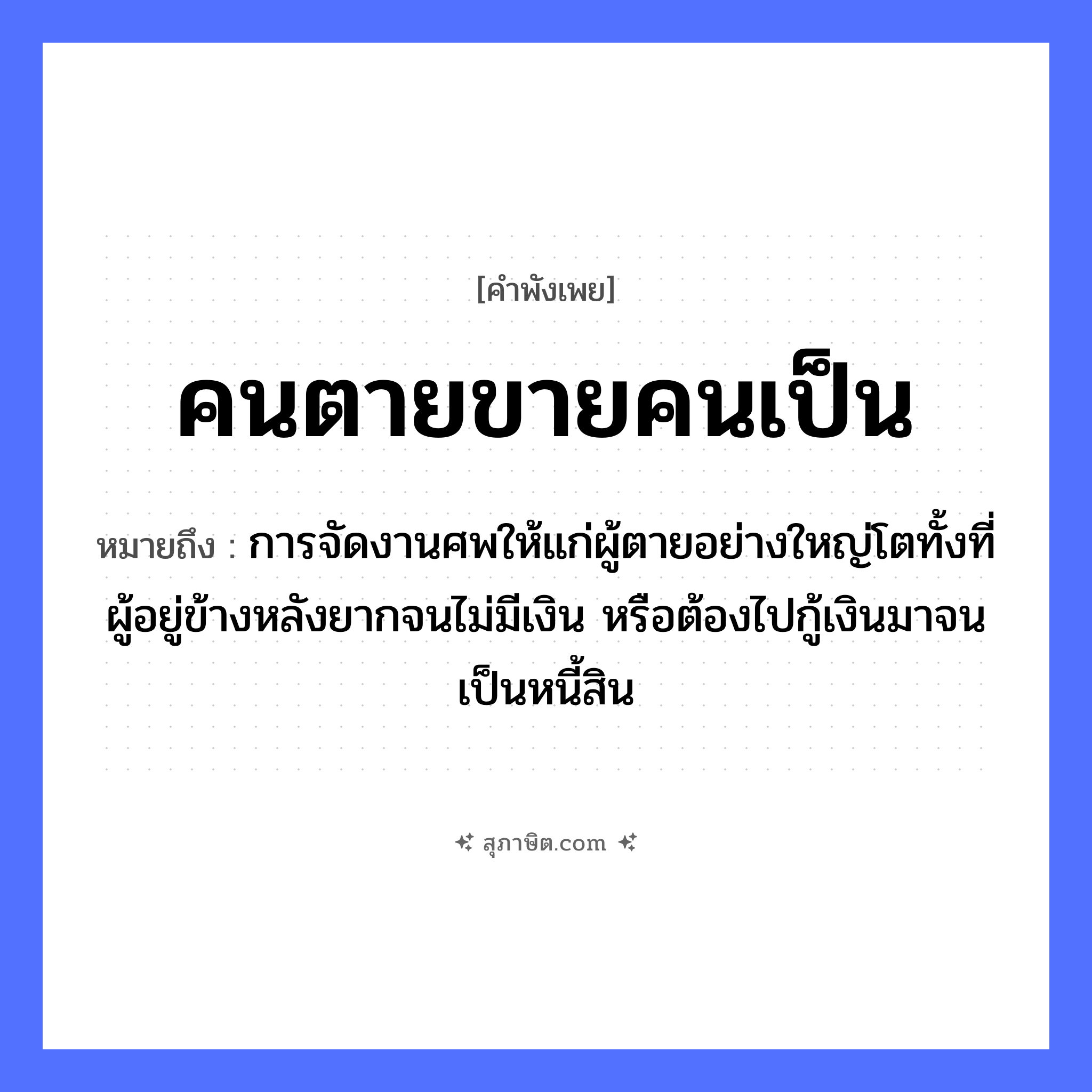 คำสุภาษิต: คนตายขายคนเป็น หมายถึง?, หมายถึง การจัดงานศพให้แก่ผู้ตายอย่างใหญ่โตทั้งที่ผู้อยู่ข้างหลังยากจนไม่มีเงิน หรือต้องไปกู้เงินมาจนเป็นหนี้สิน คำกริยา ตาย คำนาม คน