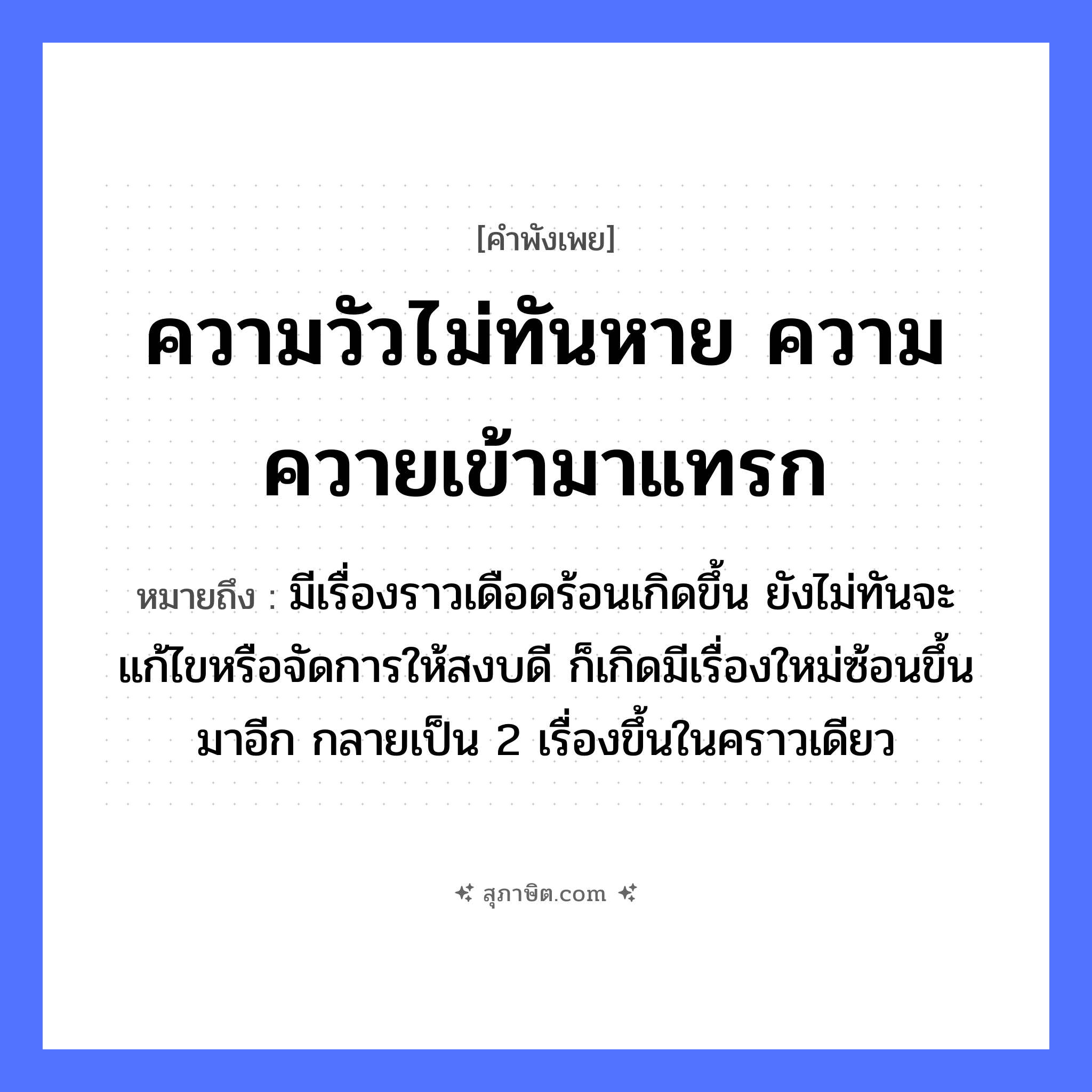 คำสุภาษิต: ความวัวไม่ทันหาย ความควายเข้ามาแทรก หมายถึง?, หมายถึง มีเรื่องราวเดือดร้อนเกิดขึ้น ยังไม่ทันจะแก้ไขหรือจัดการให้สงบดี ก็เกิดมีเรื่องใหม่ซ้อนขึ้นมาอีก กลายเป็น 2 เรื่องขึ้นในคราวเดียว คำนาม ความ สัตว์ วัว, ควาย คำกริยา หาย, แทรก หมวด คำพังเพย