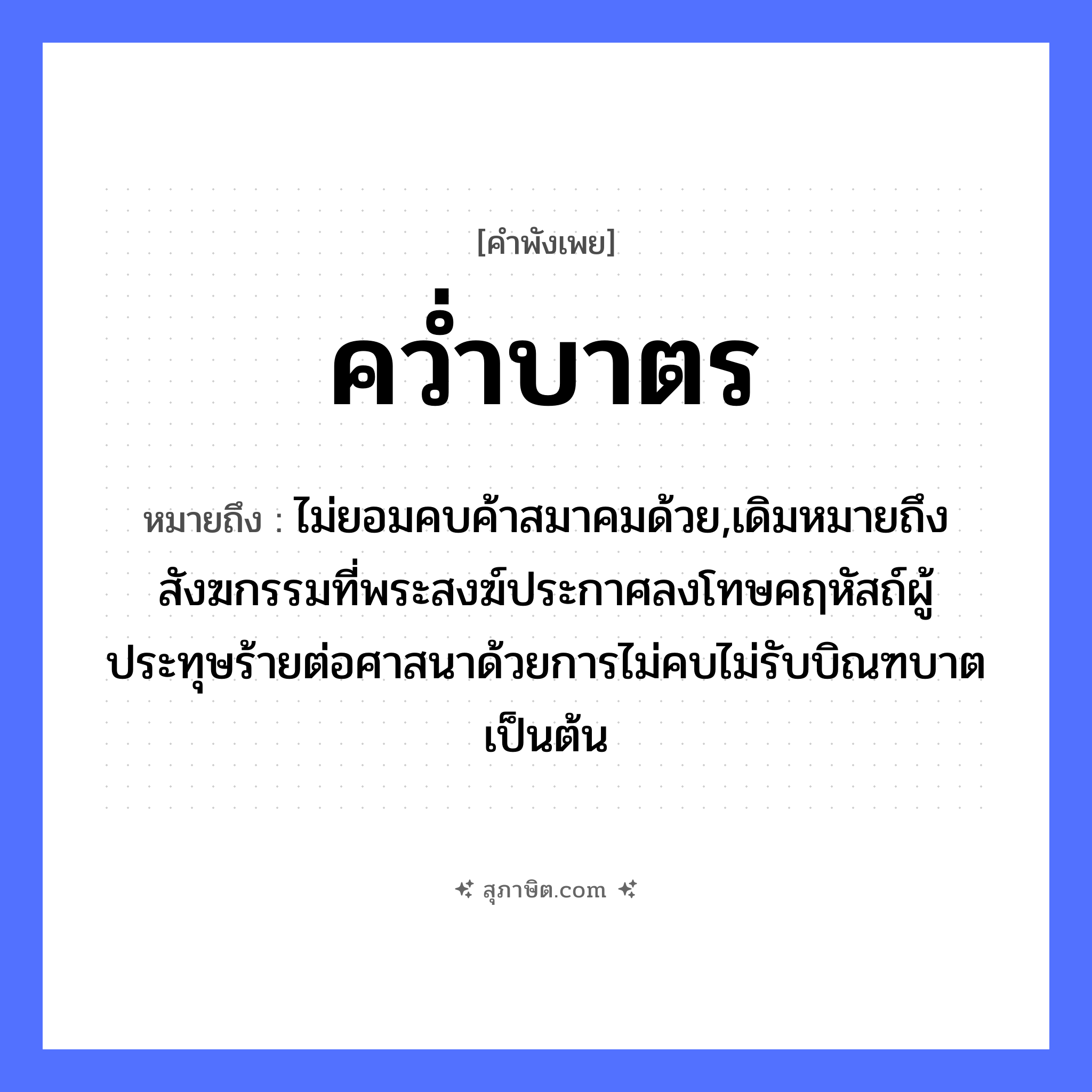คำสุภาษิต: คว่ำบาตร หมายถึง?, หมายถึง ไม่ยอมคบค้าสมาคมด้วย,เดิมหมายถึงสังฆกรรมที่พระสงฆ์ประกาศลงโทษคฤหัสถ์ผู้ประทุษร้ายต่อศาสนาด้วยการไม่คบไม่รับบิณฑบาตเป็นต้น คำนาม พระ อาชีพ พระ คำกริยา คว่ำ
