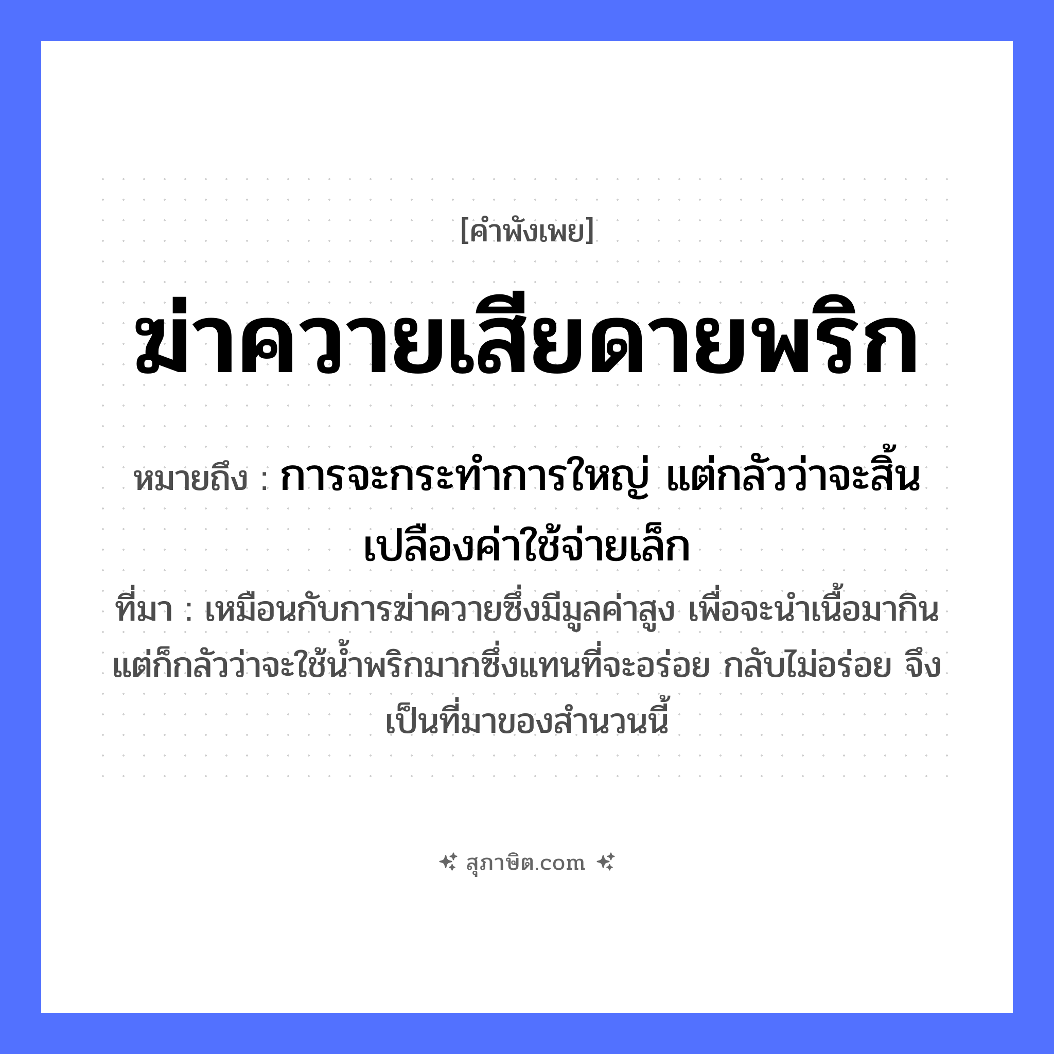 คำสุภาษิต: ฆ่าควายเสียดายพริก หมายถึง?, หมายถึง การจะกระทำการใหญ่ แต่กลัวว่าจะสิ้นเปลืองค่าใช้จ่ายเล็ก ที่มา เหมือนกับการฆ่าควายซึ่งมีมูลค่าสูง เพื่อจะนำเนื้อมากิน แต่ก็กลัวว่าจะใช้น้ำพริกมากซึ่งแทนที่จะอร่อย กลับไม่อร่อย จึงเป็นที่มาของสำนวนนี้ สัตว์ ควาย อาหาร พริก คำกริยา ฆ่า, เสียดาย หมวด คำพังเพย