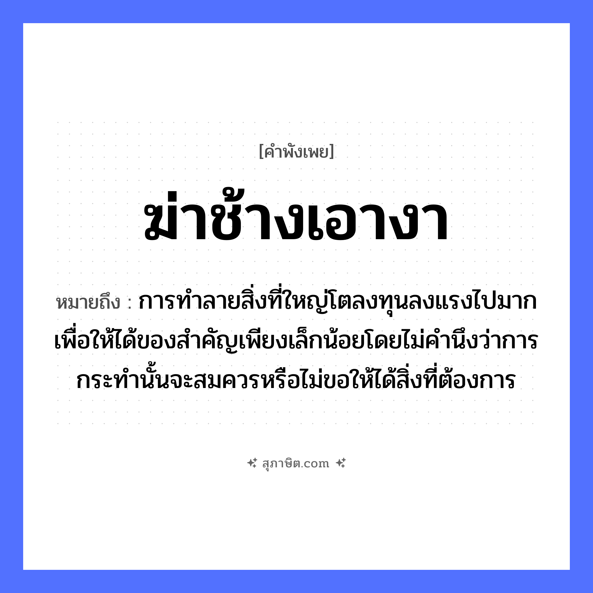 คำสุภาษิต: ฆ่าช้างเอางา หมายถึง?, หมายถึง การทำลายสิ่งที่ใหญ่โตลงทุนลงแรงไปมากเพื่อให้ได้ของสำคัญเพียงเล็กน้อยโดยไม่คำนึงว่าการกระทำนั้นจะสมควรหรือไม่ขอให้ได้สิ่งที่ต้องการ สัตว์ ช้าง คำกริยา ฆ่า