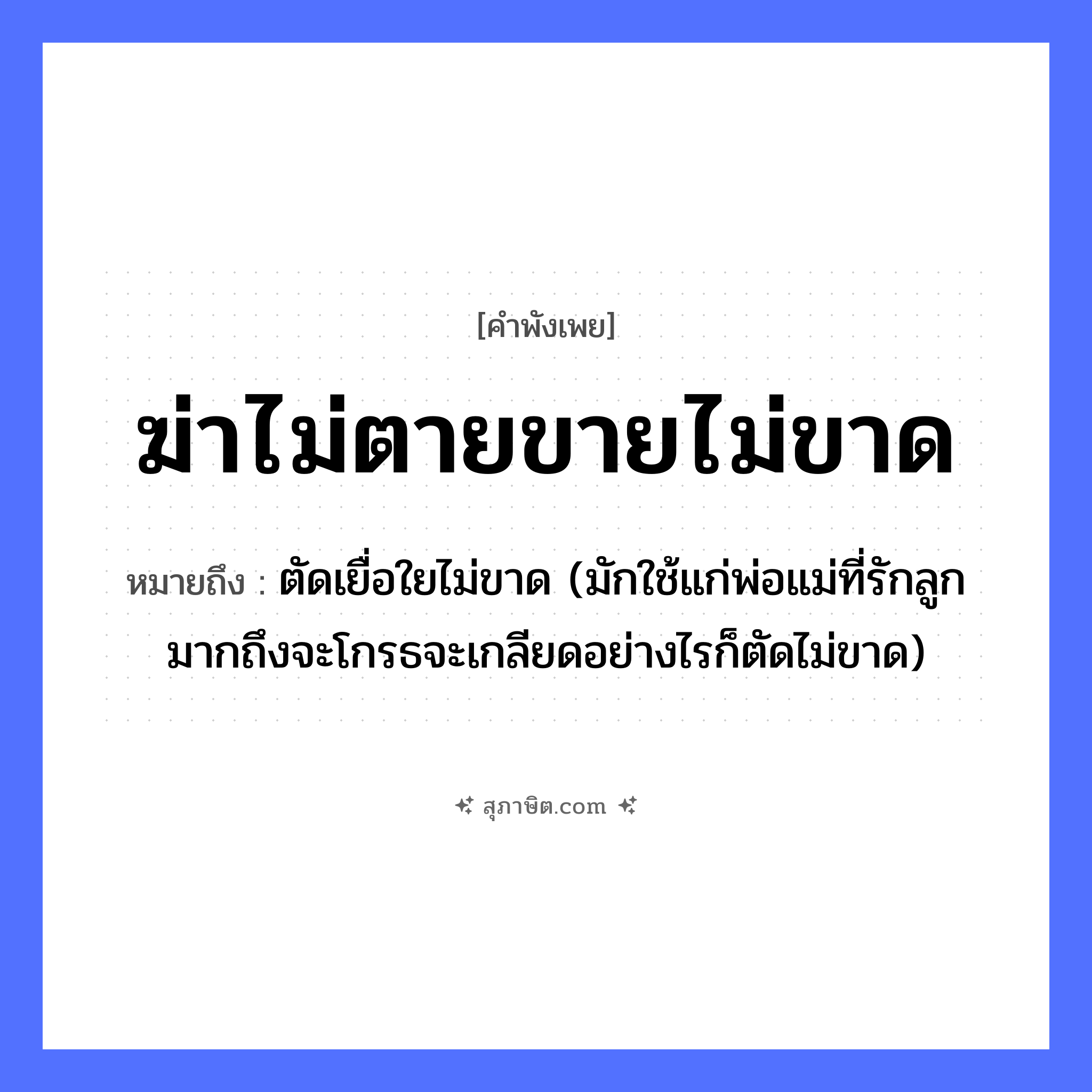 คำสุภาษิต: ฆ่าไม่ตายขายไม่ขาด หมายถึง?, หมายถึง ตัดเยื่อใยไม่ขาด (มักใช้แก่พ่อแม่ที่รักลูกมากถึงจะโกรธจะเกลียดอย่างไรก็ตัดไม่ขาด) คำนาม ความสัมพันธ์, ความผูกพัน คำกริยา ฆ่า, ขาย สิ่งของ เชือก หมวด คำพังเพย
