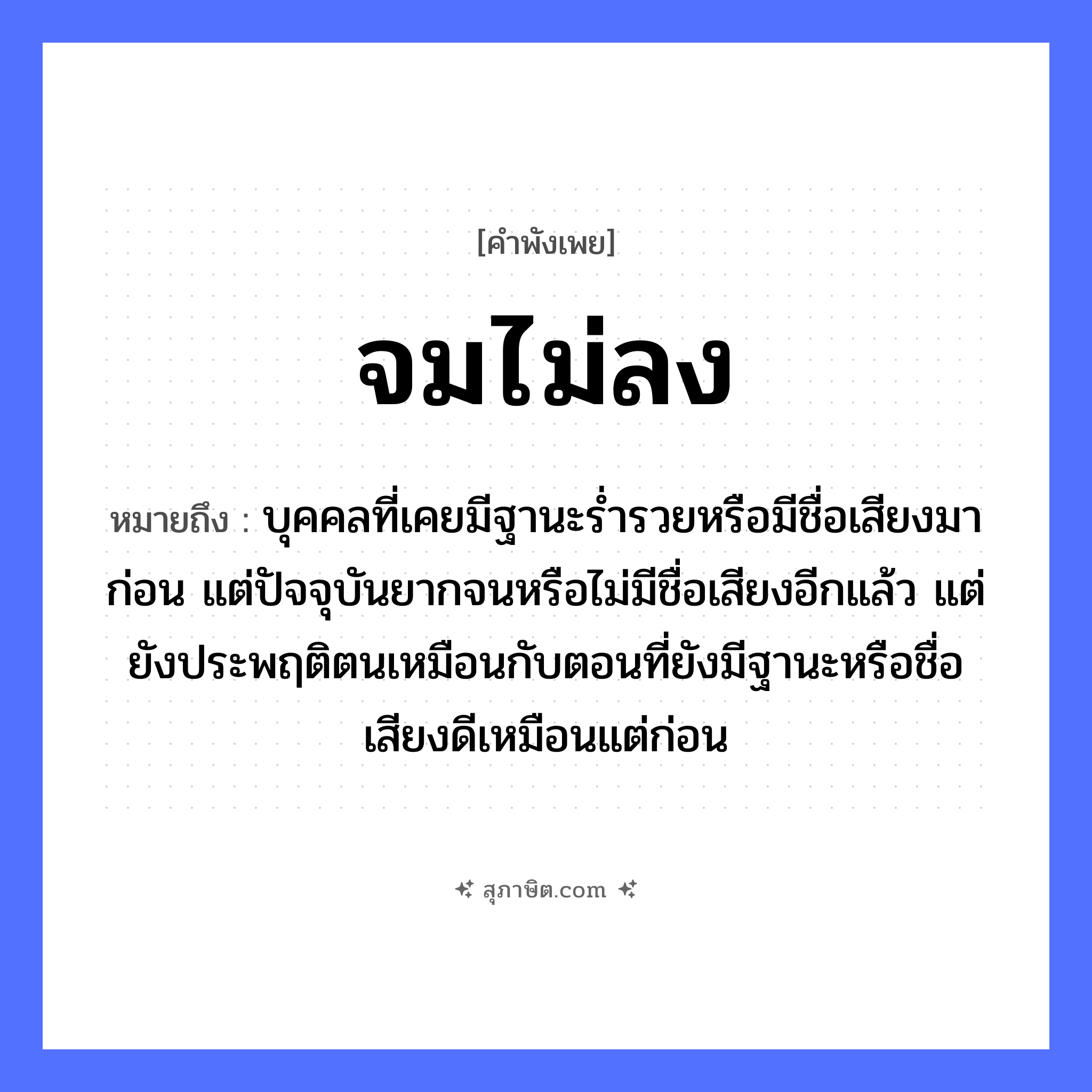 คำสุภาษิต: จมไม่ลง หมายถึง?, หมายถึง บุคคลที่เคยมีฐานะร่ำรวยหรือมีชื่อเสียงมาก่อน แต่ปัจจุบันยากจนหรือไม่มีชื่อเสียงอีกแล้ว แต่ยังประพฤติตนเหมือนกับตอนที่ยังมีฐานะหรือชื่อเสียงดีเหมือนแต่ก่อน คำกริยา จม, ลง ธรรมชาติ น้ำ หมวด คำพังเพย