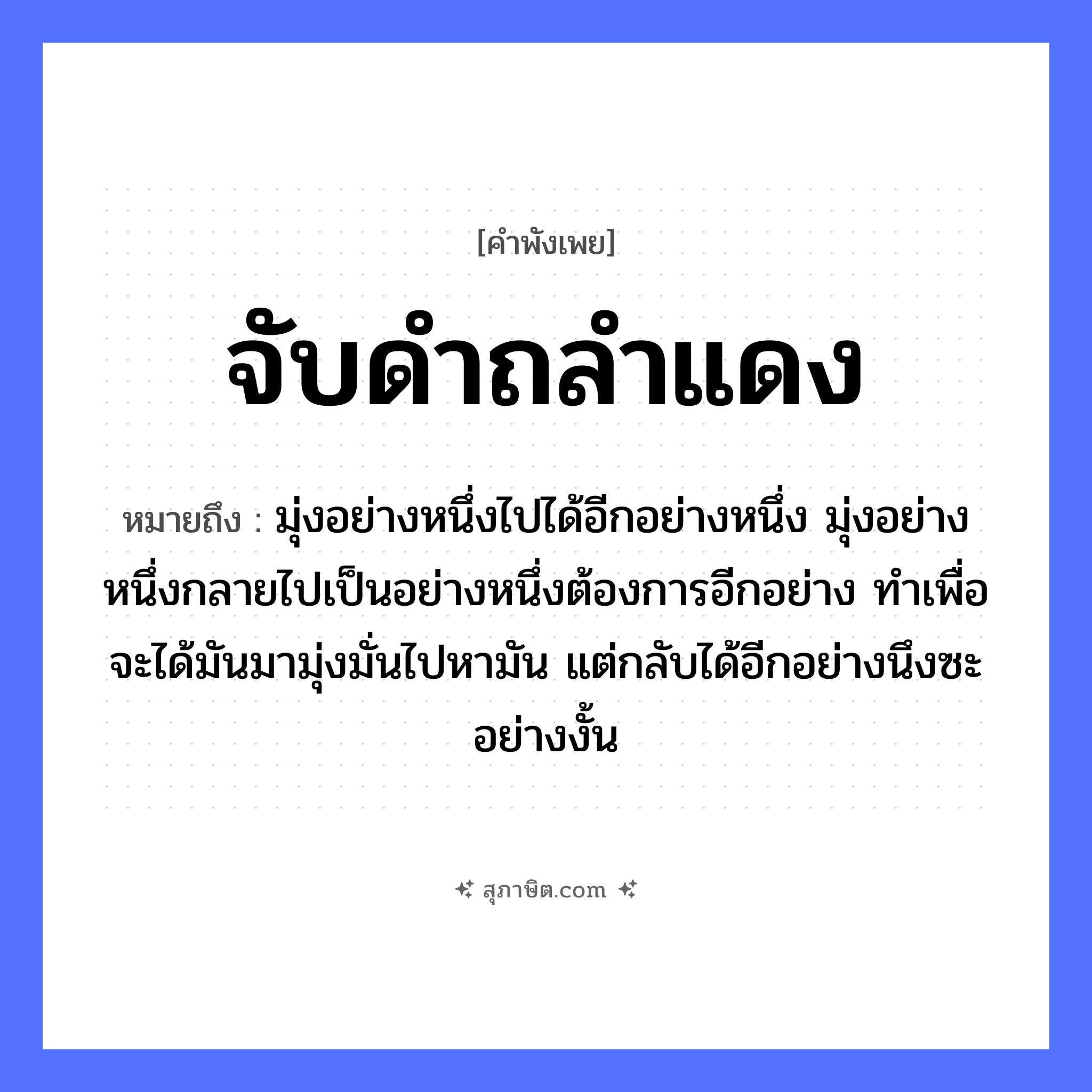 คำสุภาษิต: จับดำถลำแดง หมายถึง?, หมายถึง มุ่งอย่างหนึ่งไปได้อีกอย่างหนึ่ง มุ่งอย่างหนึ่งกลายไปเป็นอย่างหนึ่งต้องการอีกอย่าง ทำเพื่อจะได้มันมามุ่งมั่นไปหามัน แต่กลับได้อีกอย่างนึงซะอย่างงั้น คำนาม ดำ, แดง คำกริยา จับ, ถลำ หมวด คำพังเพย