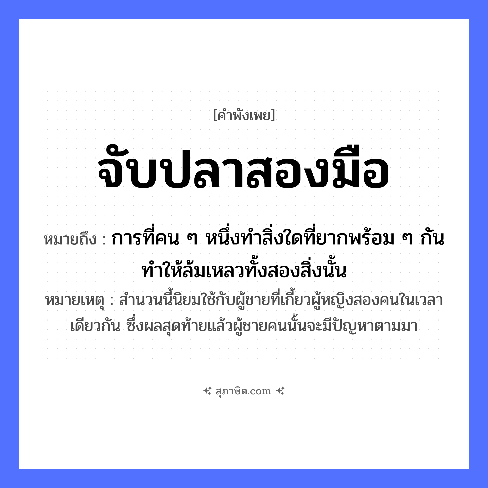คำสุภาษิต: จับปลาสองมือ หมายถึง?, หมายถึง การที่คน ๆ หนึ่งทำสิ่งใดที่ยากพร้อม ๆ กัน ทำให้ล้มเหลวทั้งสองสิ่งนั้น หมายเหตุ สำนวนนี้นิยมใช้กับผู้ชายที่เกี้ยวผู้หญิงสองคนในเวลาเดียวกัน ซึ่งผลสุดท้ายแล้วผู้ชายคนนั้นจะมีปัญหาตามมา สัตว์ ปลา อวัยวะ มือ คำกริยา จับ หมวด คำพังเพย