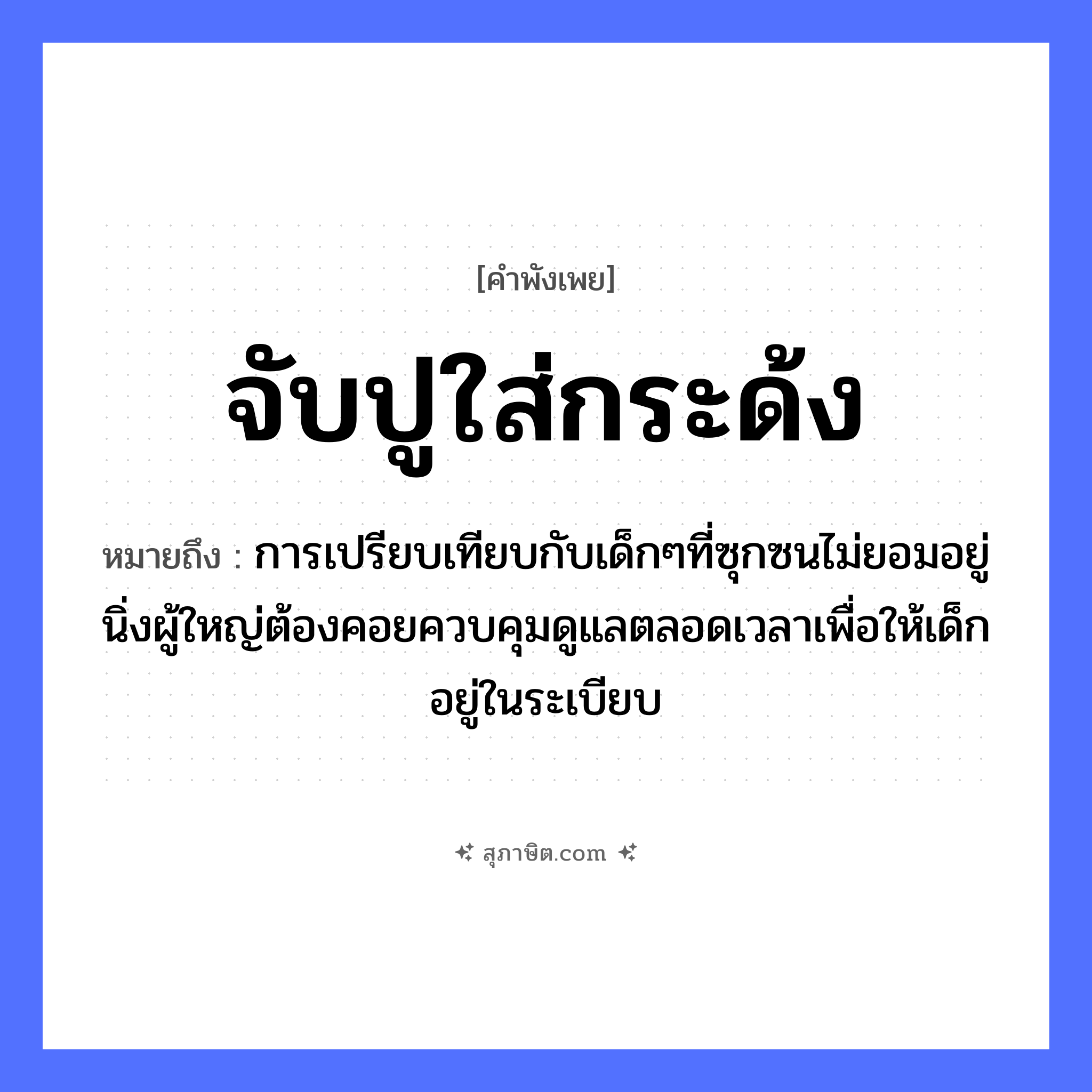 คำสุภาษิต: จับปูใส่กระด้ง หมายถึง?, หมายถึง การเปรียบเทียบกับเด็กๆที่ซุกซนไม่ยอมอยู่นิ่งผู้ใหญ่ต้องคอยควบคุมดูแลตลอดเวลาเพื่อให้เด็กอยู่ในระเบียบ คำกริยา จับ