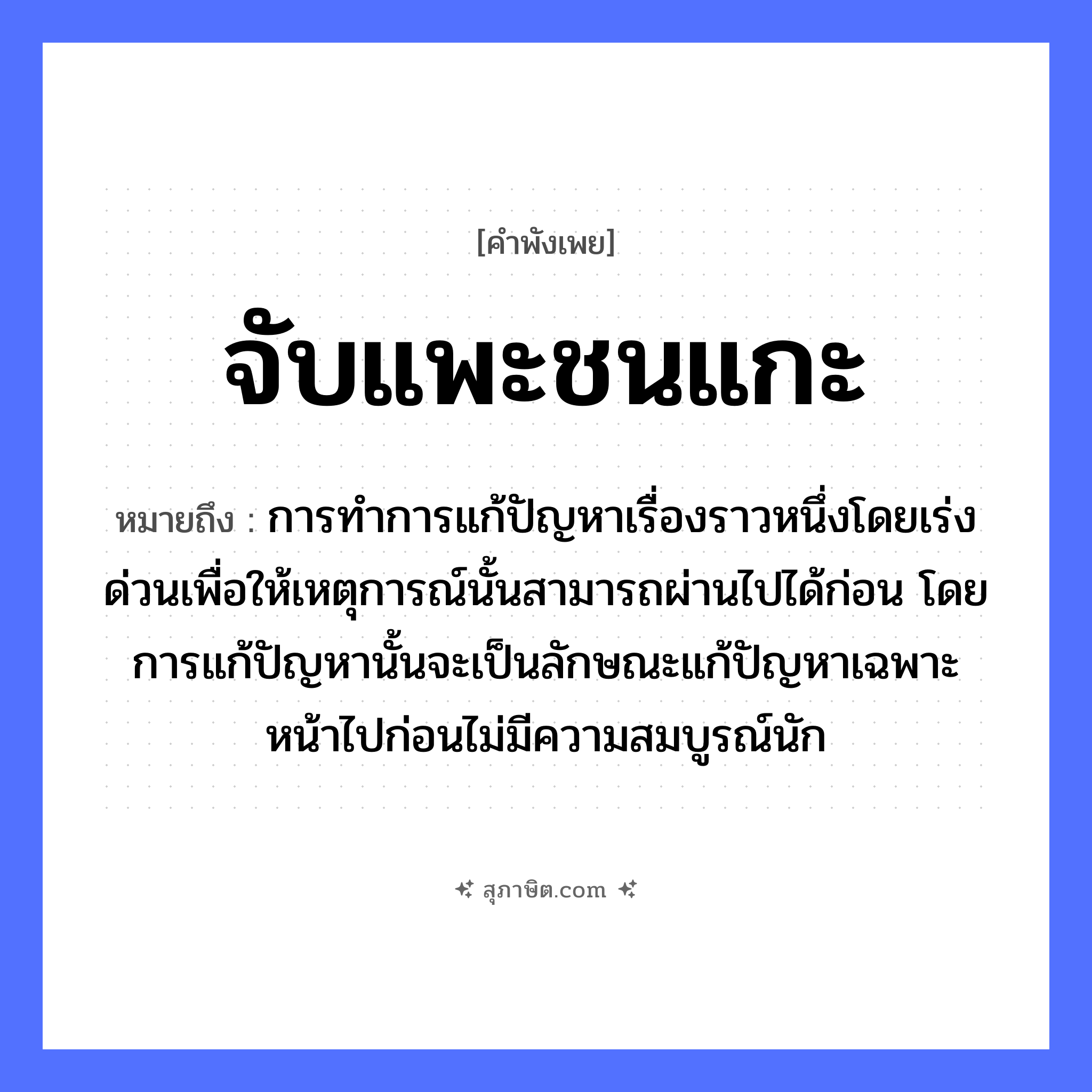 คำสุภาษิต: จับแพะชนแกะ หมายถึง?, หมายถึง การทำการแก้ปัญหาเรื่องราวหนึ่งโดยเร่งด่วนเพื่อให้เหตุการณ์นั้นสามารถผ่านไปได้ก่อน โดยการแก้ปัญหานั้นจะเป็นลักษณะแก้ปัญหาเฉพาะหน้าไปก่อนไม่มีความสมบูรณ์นัก สัตว์ แพะ, แกะ คำกริยา จับ, ชน หมวด คำพังเพย