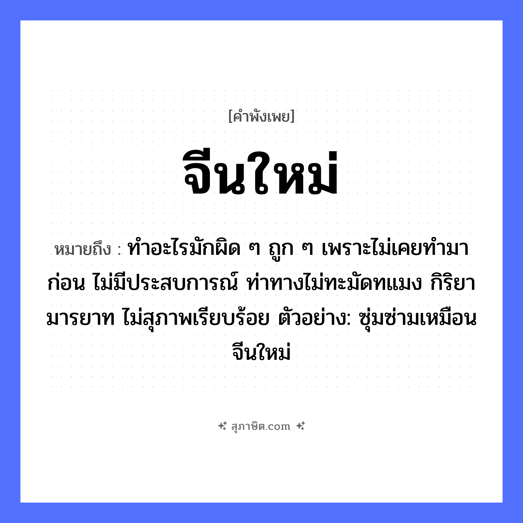 คำสุภาษิต: จีนใหม่ หมายถึง?, หมายถึง ทำอะไรมักผิด ๆ ถูก ๆ เพราะไม่เคยทำมาก่อน ไม่มีประสบการณ์ ท่าทางไม่ทะมัดทแมง กิริยามารยาท ไม่สุภาพเรียบร้อย ตัวอย่าง: ซุ่มซ่ามเหมือนจีนใหม่ คำนาม จีน คำคุณศัพท์ ใหม่ หมวด คำพังเพย