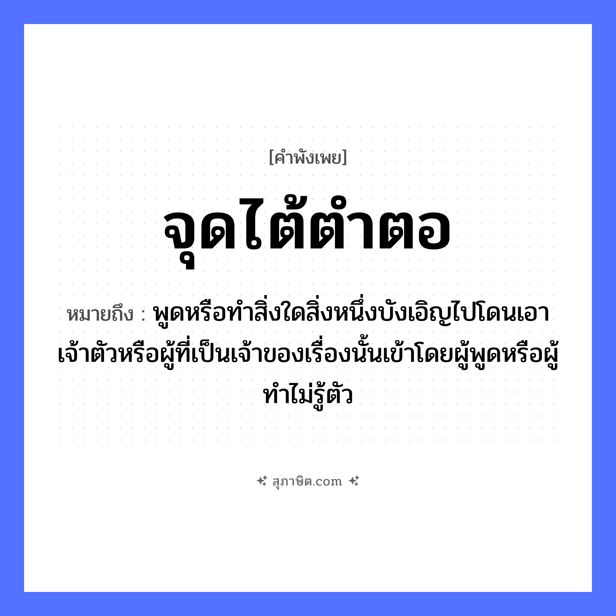 คำสุภาษิต: จุดไต้ตำตอ หมายถึง?, หมายถึง พูดหรือทําสิ่งใดสิ่งหนึ่งบังเอิญไปโดนเอาเจ้าตัวหรือผู้ที่เป็นเจ้าของเรื่องนั้นเข้าโดยผู้พูดหรือผู้ทําไม่รู้ตัว อวัยวะ ตัว คำกริยา ตำ