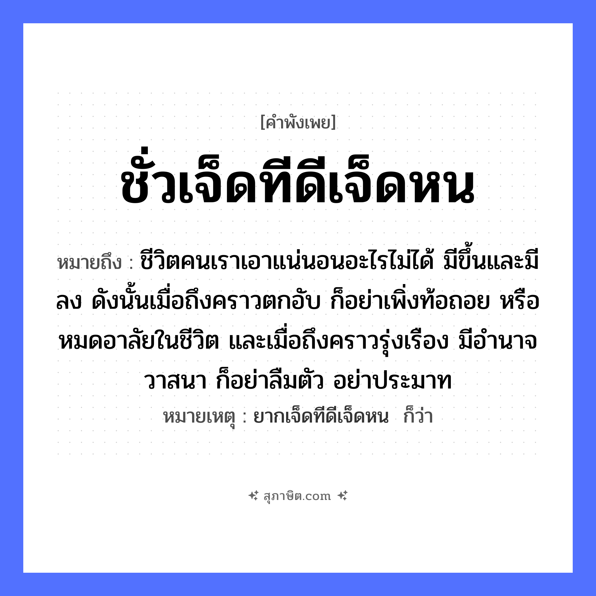 คำสุภาษิต: ชั่วเจ็ดทีดีเจ็ดหน หมายถึง?, หมายถึง ชีวิตคนเราเอาแน่นอนอะไรไม่ได้ มีขึ้นและมีลง ดังนั้นเมื่อถึงคราวตกอับ ก็อย่าเพิ่งท้อถอย หรือหมดอาลัยในชีวิต และเมื่อถึงคราวรุ่งเรือง มีอำนาจวาสนา ก็อย่าลืมตัว อย่าประมาท หมายเหตุ ยากเจ็ดทีดีเจ็ดหน  ก็ว่า คำนาม คน อวัยวะ ตัว คำกริยา นอน