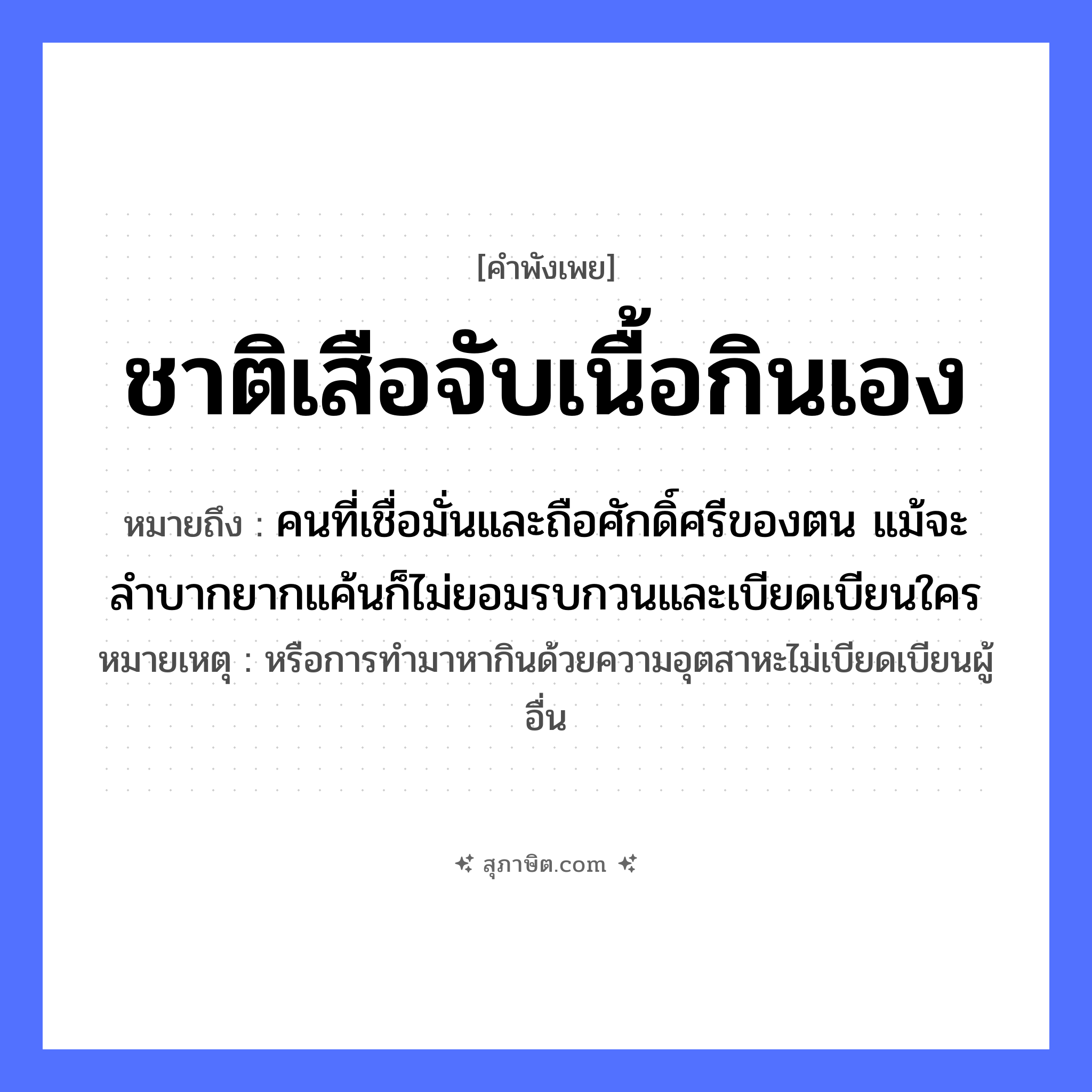 คำสุภาษิต: ชาติเสือจับเนื้อกินเอง หมายถึง?, หมายถึง คนที่เชื่อมั่นและถือศักดิ์ศรีของตน แม้จะลำบากยากแค้นก็ไม่ยอมรบกวนและเบียดเบียนใคร หมายเหตุ หรือการทำมาหากินด้วยความอุตสาหะไม่เบียดเบียนผู้อื่น สัตว์ เสือ อาหาร เนื้อ คำกริยา จับ, กิน หมวด คำพังเพย