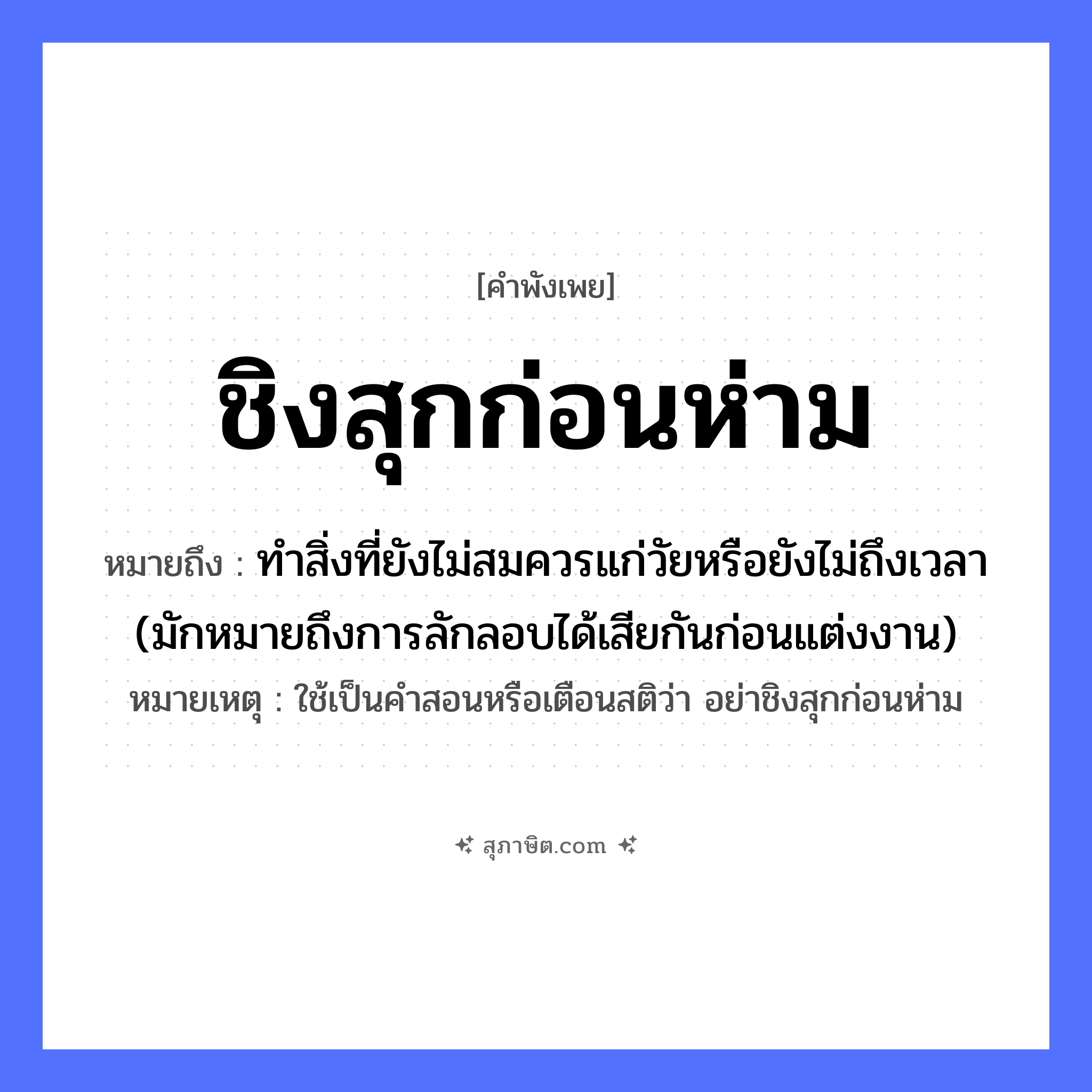 คำสุภาษิต: ชิงสุกก่อนห่าม หมายถึง?, หมายถึง ทำสิ่งที่ยังไม่สมควรแก่วัยหรือยังไม่ถึงเวลา (มักหมายถึงการลักลอบได้เสียกันก่อนแต่งงาน) หมายเหตุ ใช้เป็นคำสอนหรือเตือนสติว่า อย่าชิงสุกก่อนห่าม ธรรมชาติ ผลไม้ ลักษณะ สุก, ห่าม คำกริยา ชิง หมวด คำพังเพย