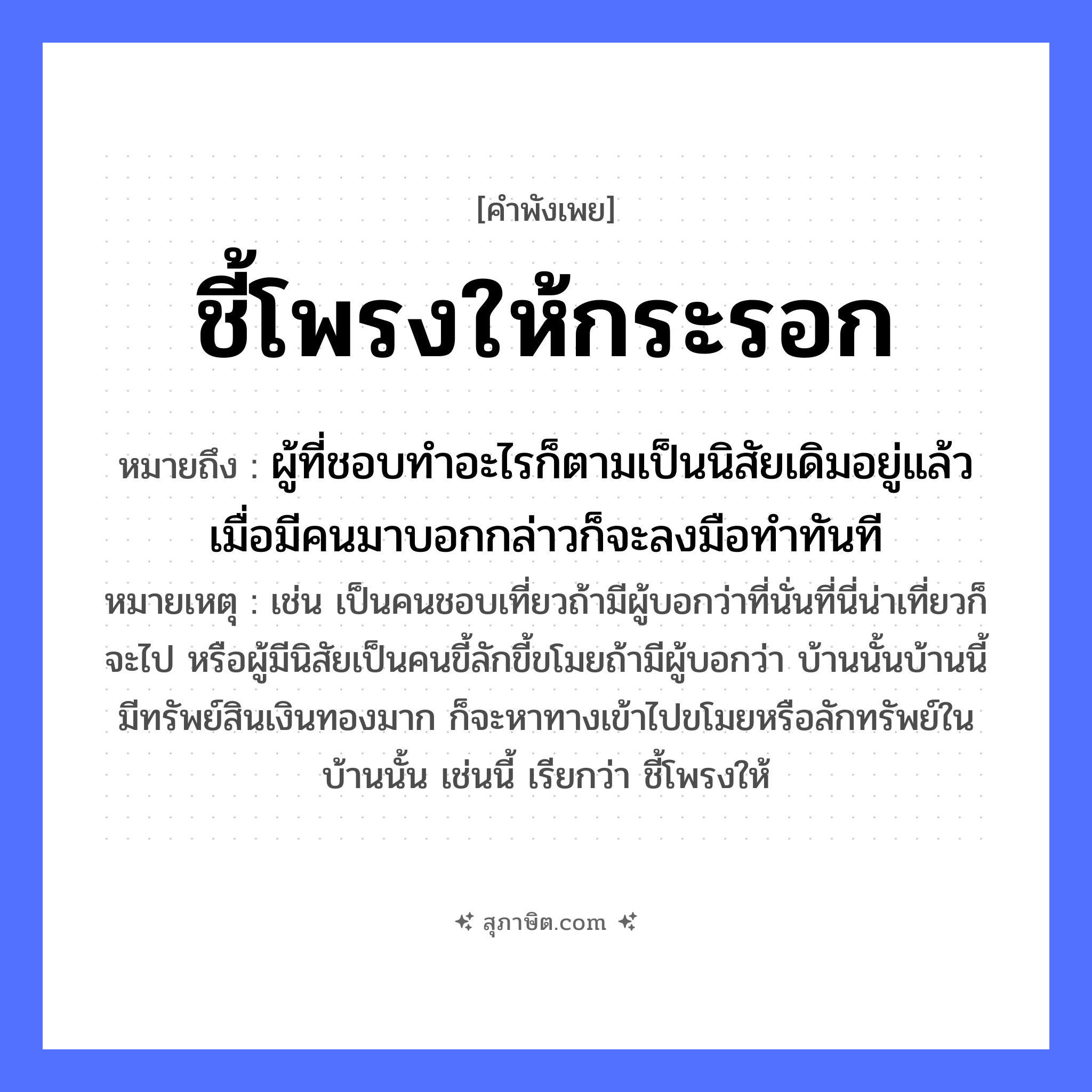 คำสุภาษิต: ชี้โพรงให้กระรอก หมายถึง?, หมายถึง ผู้ที่ชอบทำอะไรก็ตามเป็นนิสัยเดิมอยู่แล้ว เมื่อมีคนมาบอกกล่าวก็จะลงมือทำทันที หมายเหตุ เช่น เป็นคนชอบเที่ยวถ้ามีผู้บอกว่าที่นั่นที่นี่น่าเที่ยวก็จะไป หรือผู้มีนิสัยเป็นคนขี้ลักขี้ขโมยถ้ามีผู้บอกว่า บ้านนั้นบ้านนี้มีทรัพย์สินเงินทองมาก ก็จะหาทางเข้าไปขโมยหรือลักทรัพย์ในบ้านนั้น เช่นนี้ เรียกว่า ชี้โพรงให้ สัตว์ กระรอก คำกริยา ชี้ ธรรมชาติ โพรง, ต้นไม้ หมวด คำพังเพย