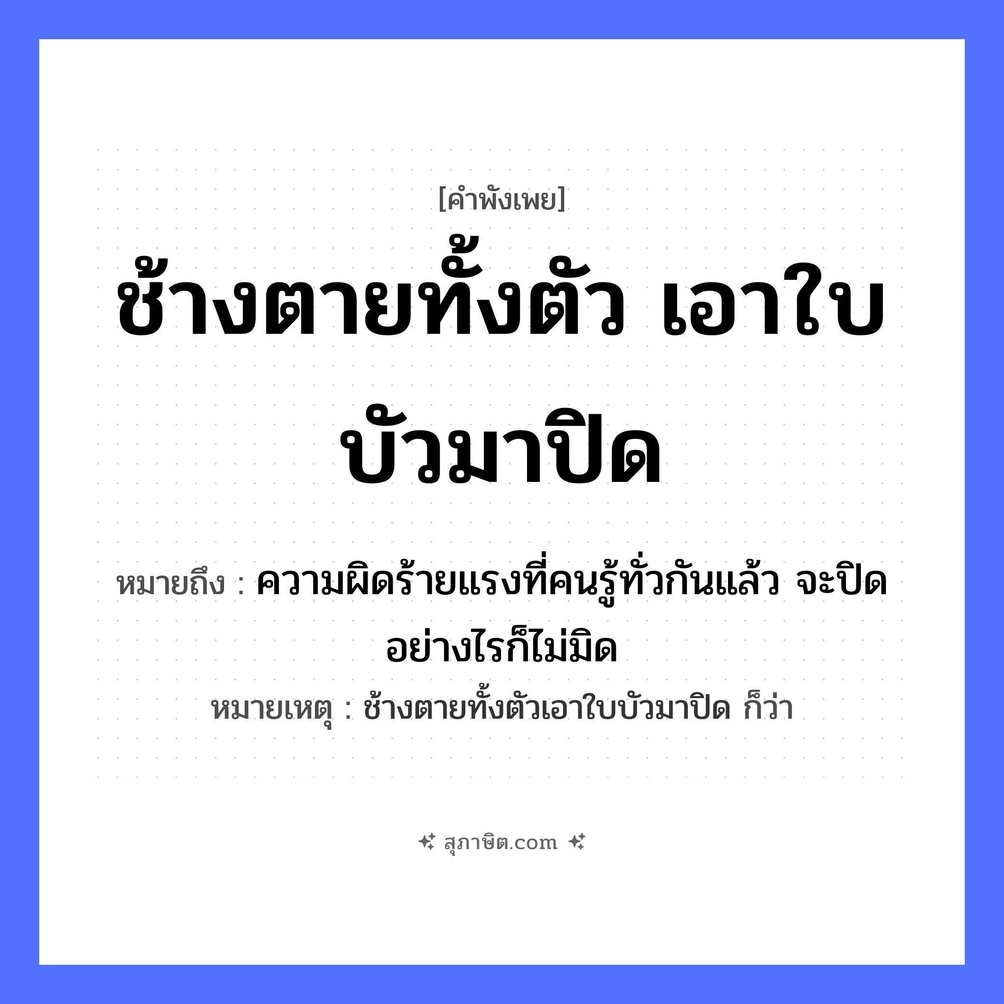 คำสุภาษิต: ช้างตายทั้งตัวเอาใบบัวมาปิด หมายถึง?, หมายถึง ความผิดร้ายแรงที่คนรู้ทั่วกันแล้ว จะปิดอย่างไรก็ไม่มิด หมายเหตุ ช้างตายทั้งตัวเอาใบบัวมาปิด ก็ว่า สัตว์ ช้าง คำกริยา ตาย, ปิด ธรรมชาติ ใบบัว หมวด คำพังเพย