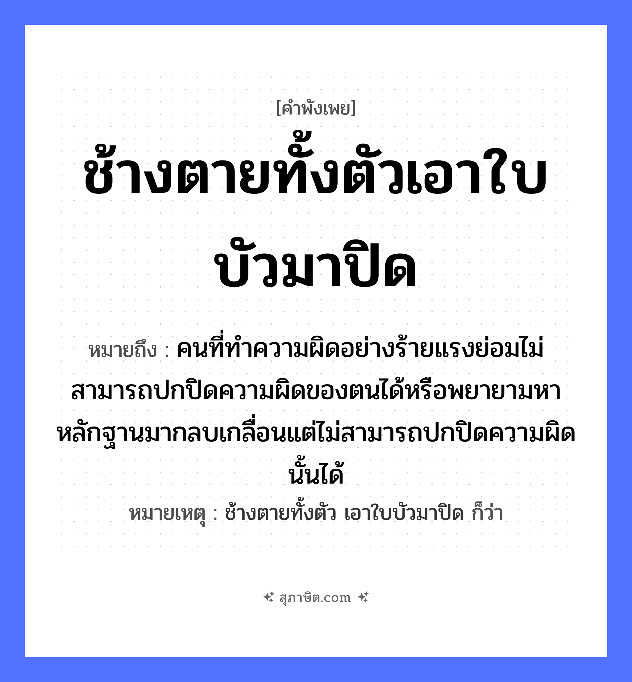 คำสุภาษิต: ช้างตายทั้งตัวเอาใบบัวมาปิด หมายถึง?, หมายถึง คนที่ทำความผิดอย่างร้ายแรงย่อมไม่สามารถปกปิดความผิดของตนได้หรือพยายามหาหลักฐานมากลบเกลื่อนแต่ไม่สามารถปกปิดความผิดนั้นได้ หมายเหตุ ช้างตายทั้งตัว เอาใบบัวมาปิด ก็ว่า อวัยวะ ตัว คำกริยา ตาย คำนาม คน สัตว์ ช้าง