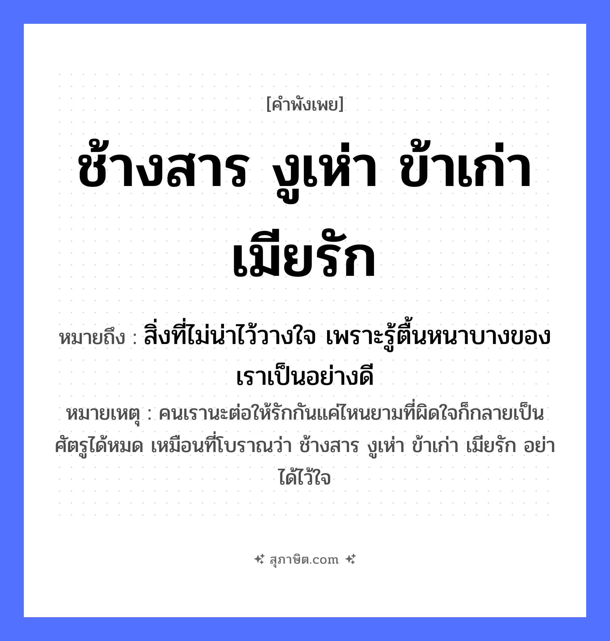 คำสุภาษิต: ช้างสาร งูเห่า ข้าเก่า เมียรัก หมายถึง?, หมายถึง สิ่งที่ไม่น่าไว้วางใจ เพราะรู้ตื้นหนาบางของเราเป็นอย่างดี หมายเหตุ คนเรานะต่อให้รักกันแค่ไหนยามที่ผิดใจก็กลายเป็นศัตรูได้หมด เหมือนที่โบราณว่า ช้างสาร งูเห่า ข้าเก่า เมียรัก อย่าได้ไว้ใจ ความสัมพันธ์ เมีย คน ข้าเก่า, เมียรัก สัตว์ ช้างสาร, งูเห่า หมวด คำพังเพย