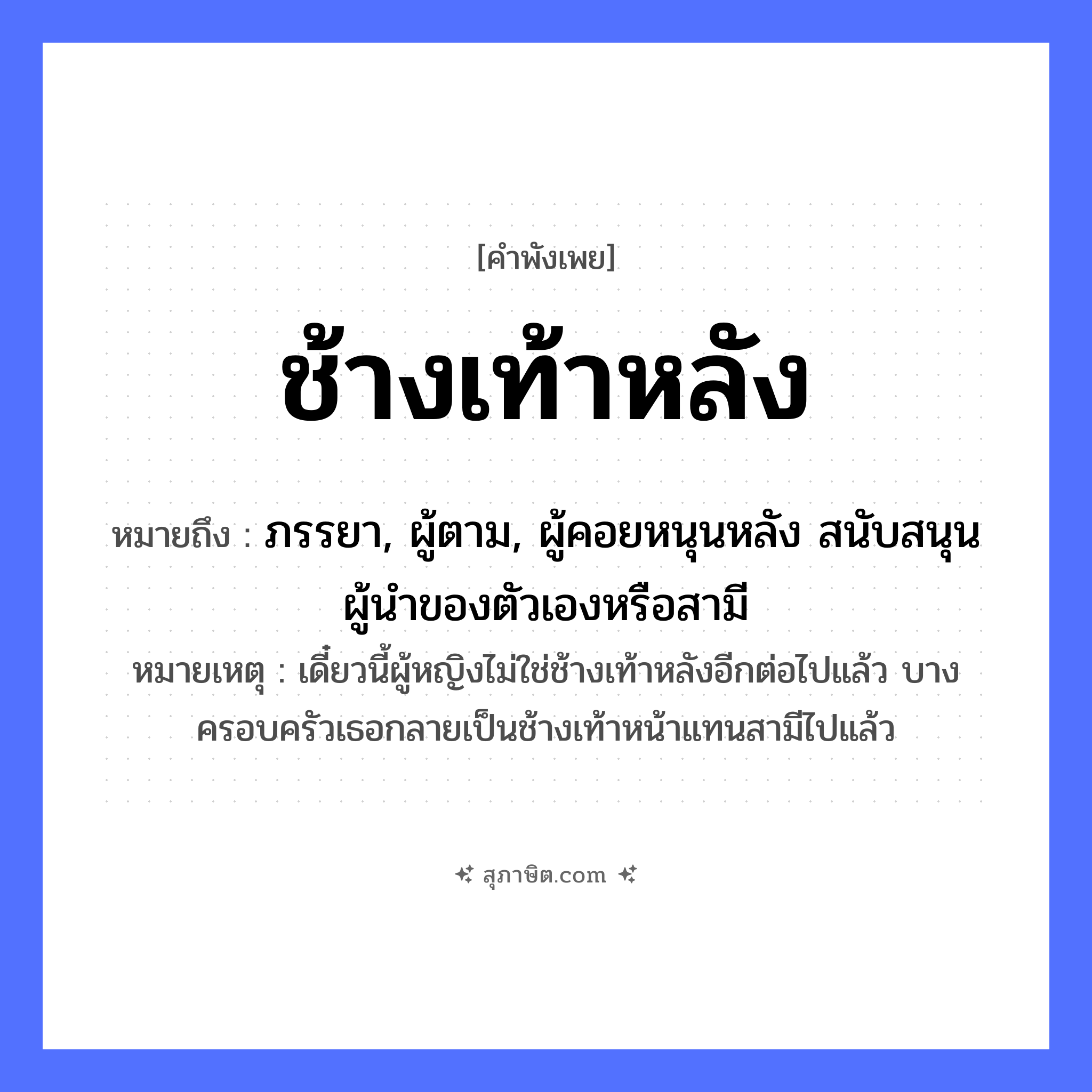 คำสุภาษิต: ช้างเท้าหลัง หมายถึง?, หมายถึง ภรรยา, ผู้ตาม, ผู้คอยหนุนหลัง สนับสนุนผู้นำของตัวเองหรือสามี หมายเหตุ เดี๋ยวนี้ผู้หญิงไม่ใช่ช้างเท้าหลังอีกต่อไปแล้ว บางครอบครัวเธอกลายเป็นช้างเท้าหน้าแทนสามีไปแล้ว คำนาม หลัง สัตว์ ช้าง อวัยวะ เท้า หมวด คำพังเพย