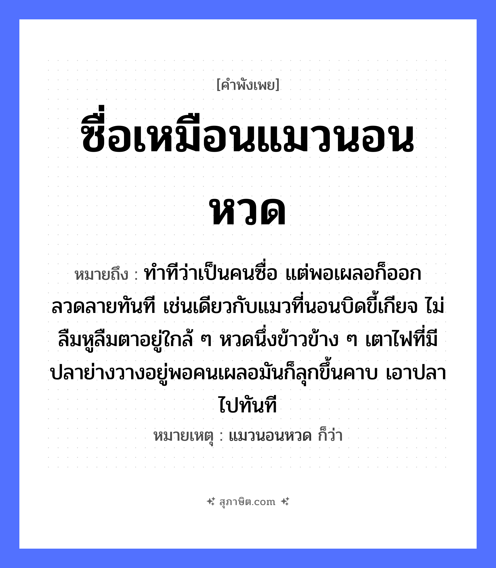 คำสุภาษิต: ซื่อเหมือนแมวนอนหวด หมายถึง?, หมายถึง ทำทีว่าเป็นคนซื่อ แต่พอเผลอก็ออกลวดลายทันที เช่นเดียวกับแมวที่นอนบิดขี้เกียจ ไม่ลืมหูลืมตาอยู่ใกล้ ๆ หวดนึ่งข้าวข้าง ๆ เตาไฟที่มีปลาย่างวางอยู่พอคนเผลอมันก็ลุกขึ้นคาบ เอาปลาไปทันที หมายเหตุ แมวนอนหวด ก็ว่า คำนาม คน สัตว์ แมว, ปลา อาหาร ข้าว อวัยวะ หู, ตา คำกริยา คาบ, นอน ธรรมชาติ ไฟ หมวด สัตว์