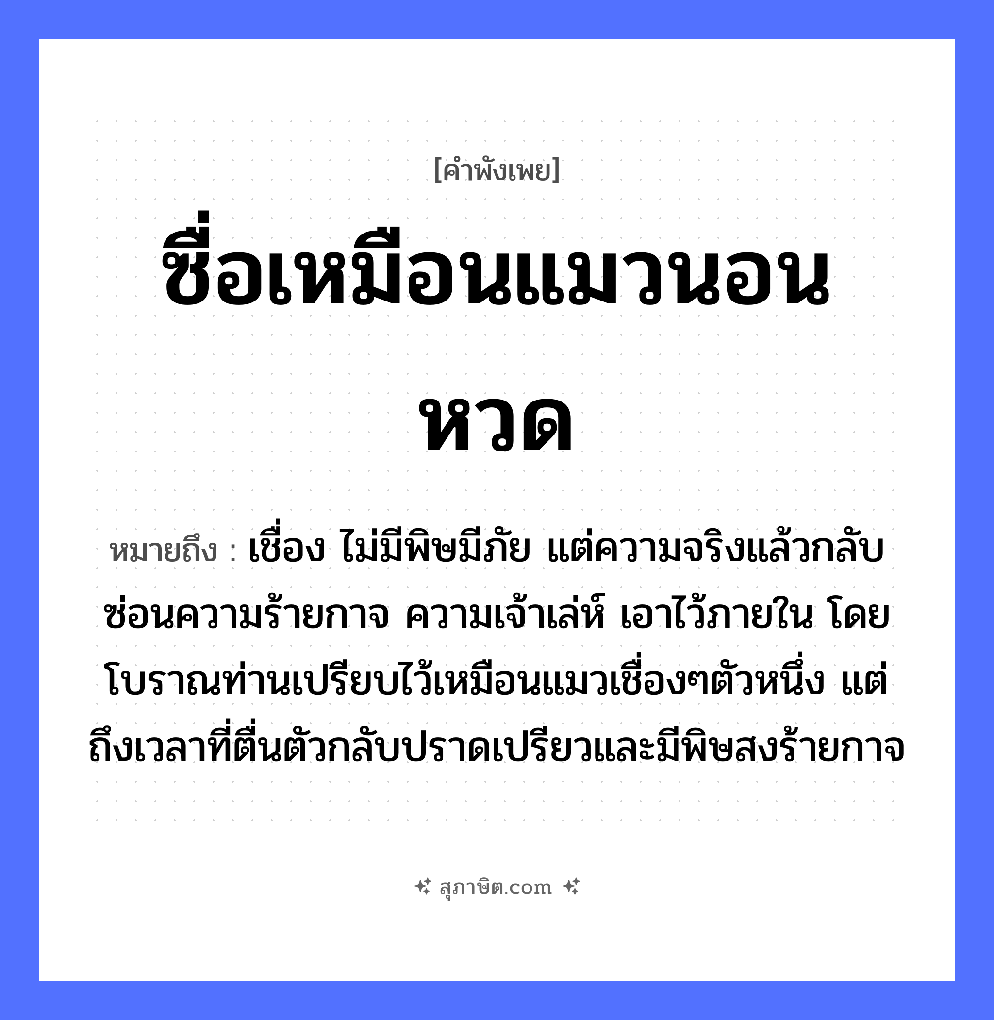 คำสุภาษิต: ซื่อเหมือนแมวนอนหวด หมายถึง?, หมายถึง เชื่อง ไม่มีพิษมีภัย แต่ความจริงแล้วกลับซ่อนความร้ายกาจ ความเจ้าเล่ห์ เอาไว้ภายใน โดยโบราณท่านเปรียบไว้เหมือนแมวเชื่องๆตัวหนึ่ง แต่ถึงเวลาที่ตื่นตัวกลับปราดเปรียวและมีพิษสงร้ายกาจ สัตว์ แมว ลักษณะ ซื่อ คำกริยา นอน สิ่งของ หวด หมวด คำพังเพย