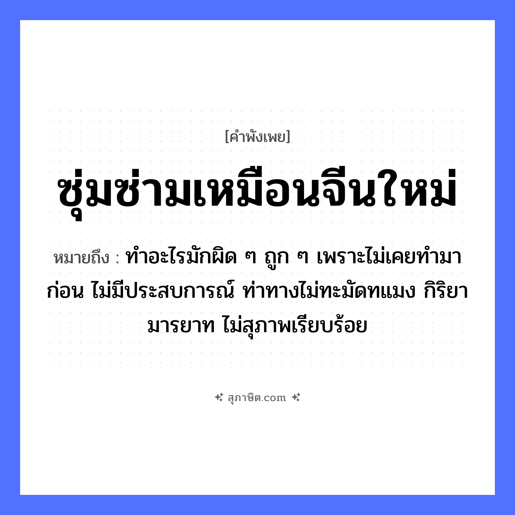 คำสุภาษิต: ซุ่มซ่ามเหมือนจีนใหม่ หมายถึง?, หมายถึง ทำอะไรมักผิด ๆ ถูก ๆ เพราะไม่เคยทำมาก่อน ไม่มีประสบการณ์ ท่าทางไม่ทะมัดทแมง กิริยามารยาท ไม่สุภาพเรียบร้อย อาชีพ จีน คำคุณศัพท์ ซุ่มซ่าม, ใหม่ หมวด คำพังเพย
