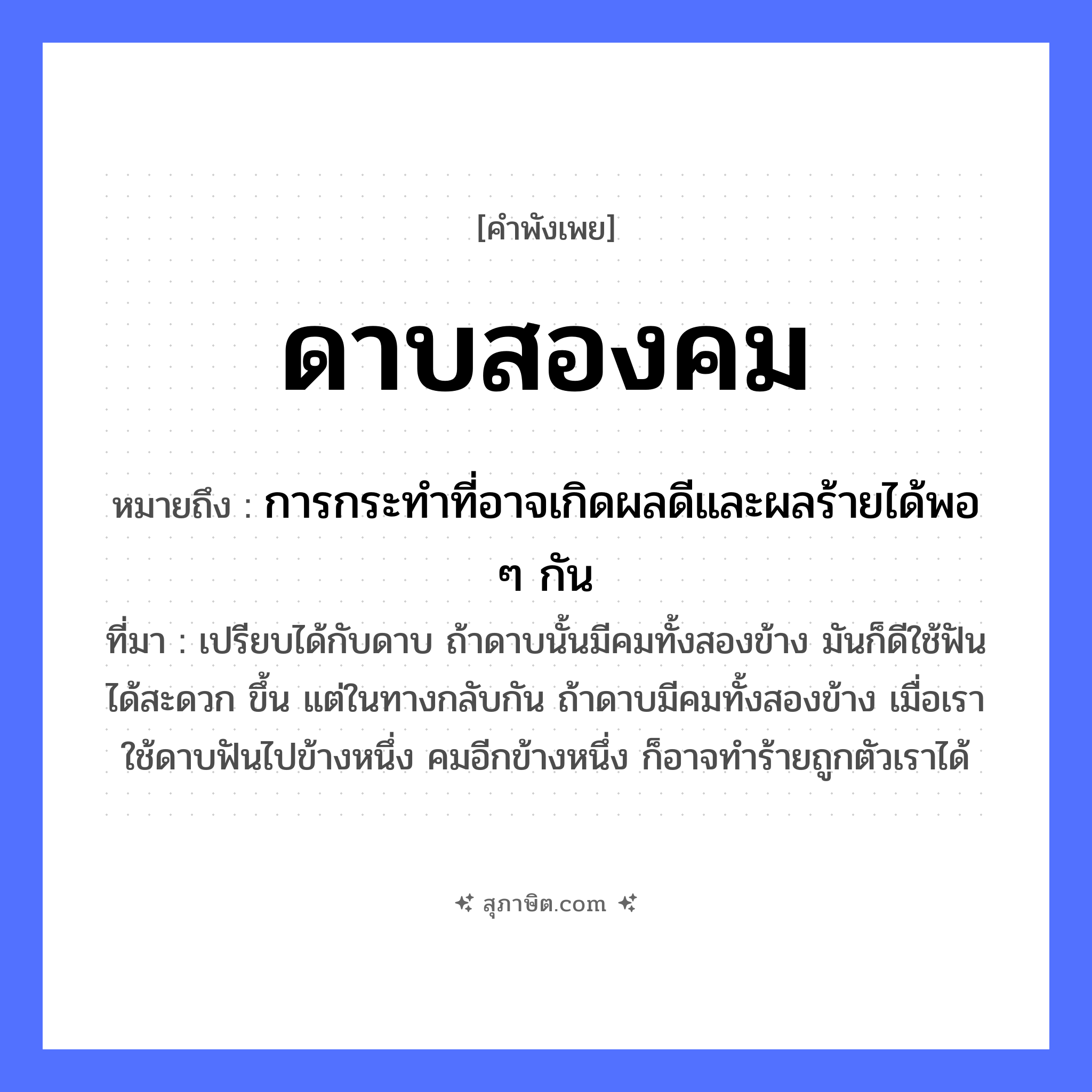 คำสุภาษิต: ดาบสองคม หมายถึง?, หมายถึง การกระทำที่อาจเกิดผลดีและผลร้ายได้พอ ๆ กัน ที่มา เปรียบได้กับดาบ ถ้าดาบนั้นมีคมทั้งสองข้าง มันก็ดีใช้ฟันได้สะดวก ขึ้น แต่ในทางกลับกัน ถ้าดาบมีคมทั้งสองข้าง เมื่อเราใช้ดาบฟันไปข้างหนึ่ง คมอีกข้างหนึ่ง ก็อาจทำร้ายถูกตัวเราได้ ลักษณะ สองคม สิ่งของ ดาบ หมวด คำพังเพย