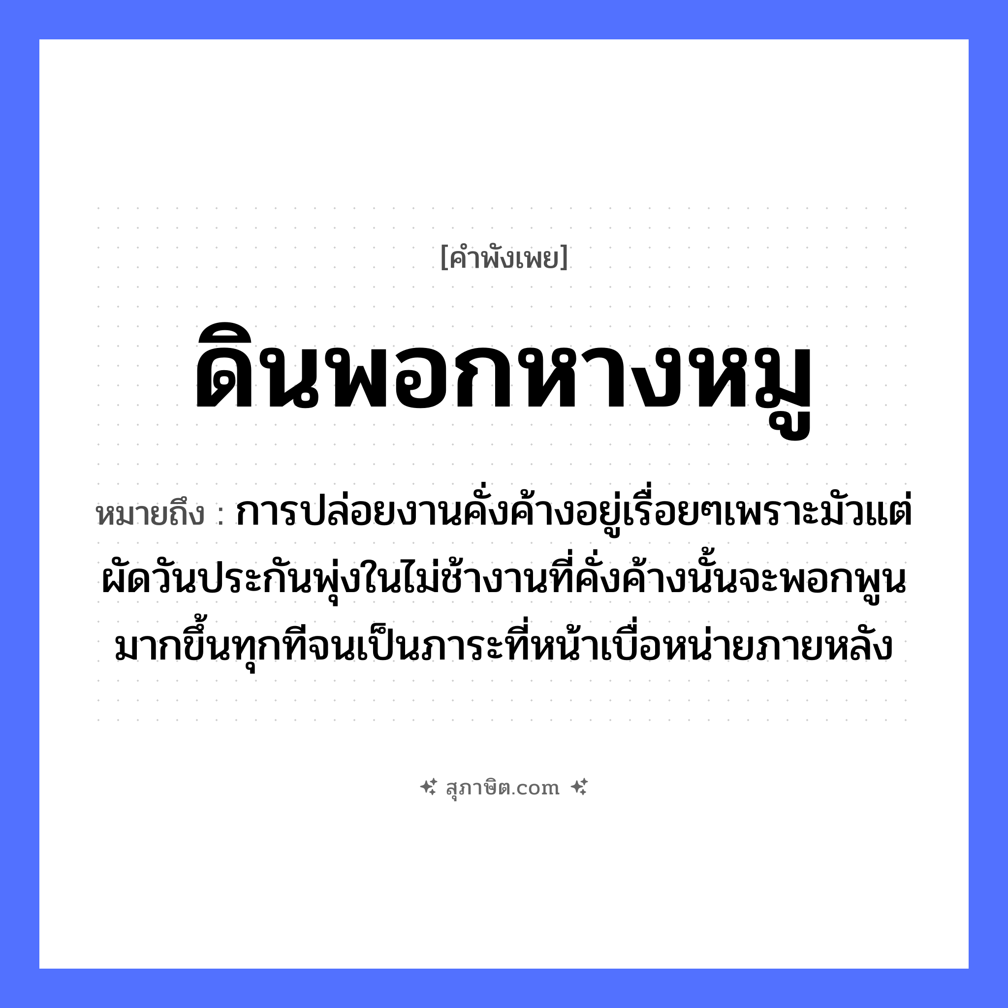 คำสุภาษิต: ดินพอกหางหมู หมายถึง?, หมายถึง การปล่อยงานคั่งค้างอยู่เรื่อยๆเพราะมัวแต่ผัดวันประกันพุ่งในไม่ช้างานที่คั่งค้างนั้นจะพอกพูนมากขึ้นทุกทีจนเป็นภาระที่หน้าเบื่อหน่ายภายหลัง สัตว์ หมู อวัยวะ หน้า, หาง ธรรมชาติ ดิน