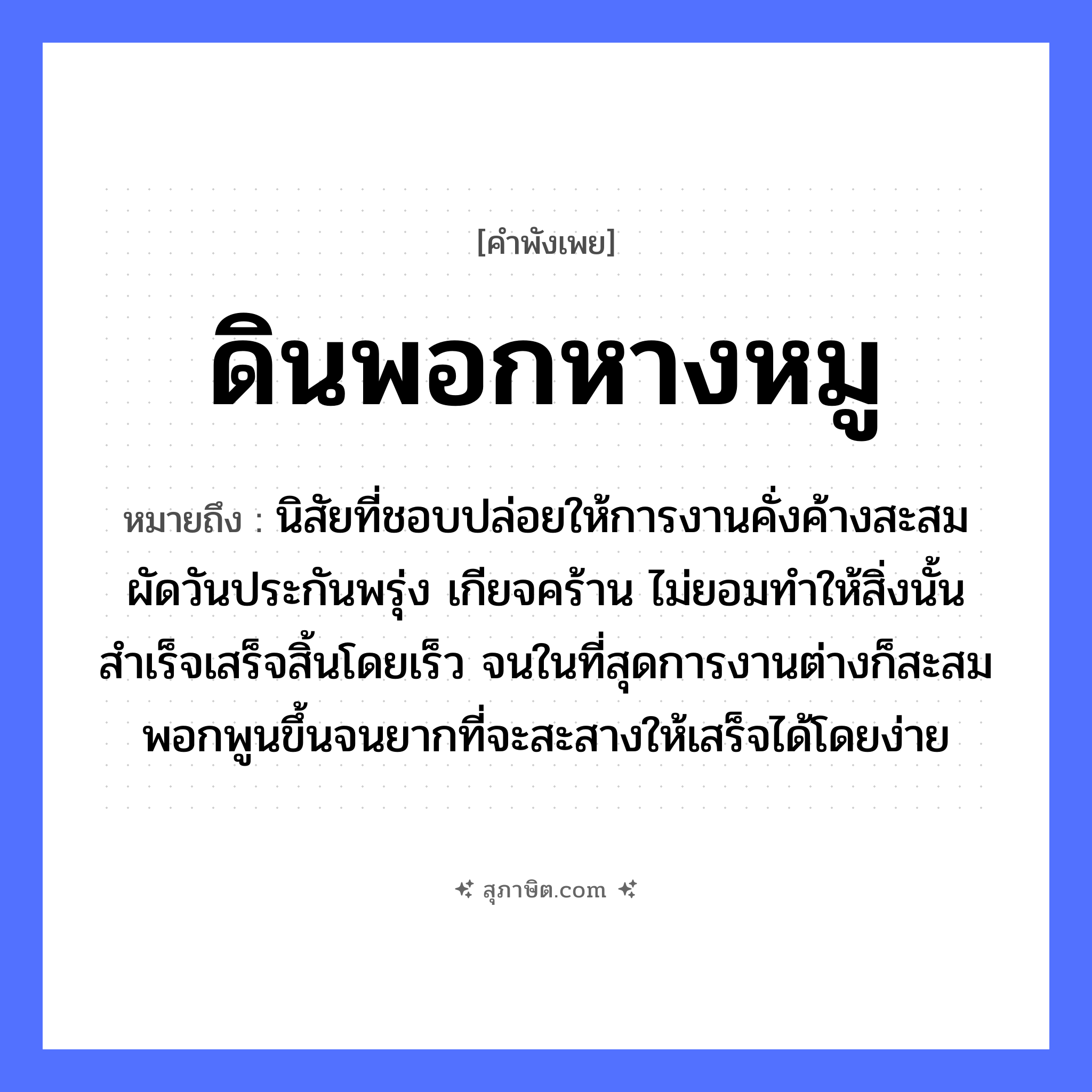 คำสุภาษิต: ดินพอกหางหมู หมายถึง?, หมายถึง นิสัยที่ชอบปล่อยให้การงานคั่งค้างสะสม ผัดวันประกันพรุ่ง เกียจคร้าน ไม่ยอมทำให้สิ่งนั้นสำเร็จเสร็จสิ้นโดยเร็ว จนในที่สุดการงานต่างก็สะสมพอกพูนขึ้นจนยากที่จะสะสางให้เสร็จได้โดยง่าย ธรรมชาติ ดิน สัตว์ หมู อวัยวะ หาง คำกริยา พอก หมวด คำพังเพย