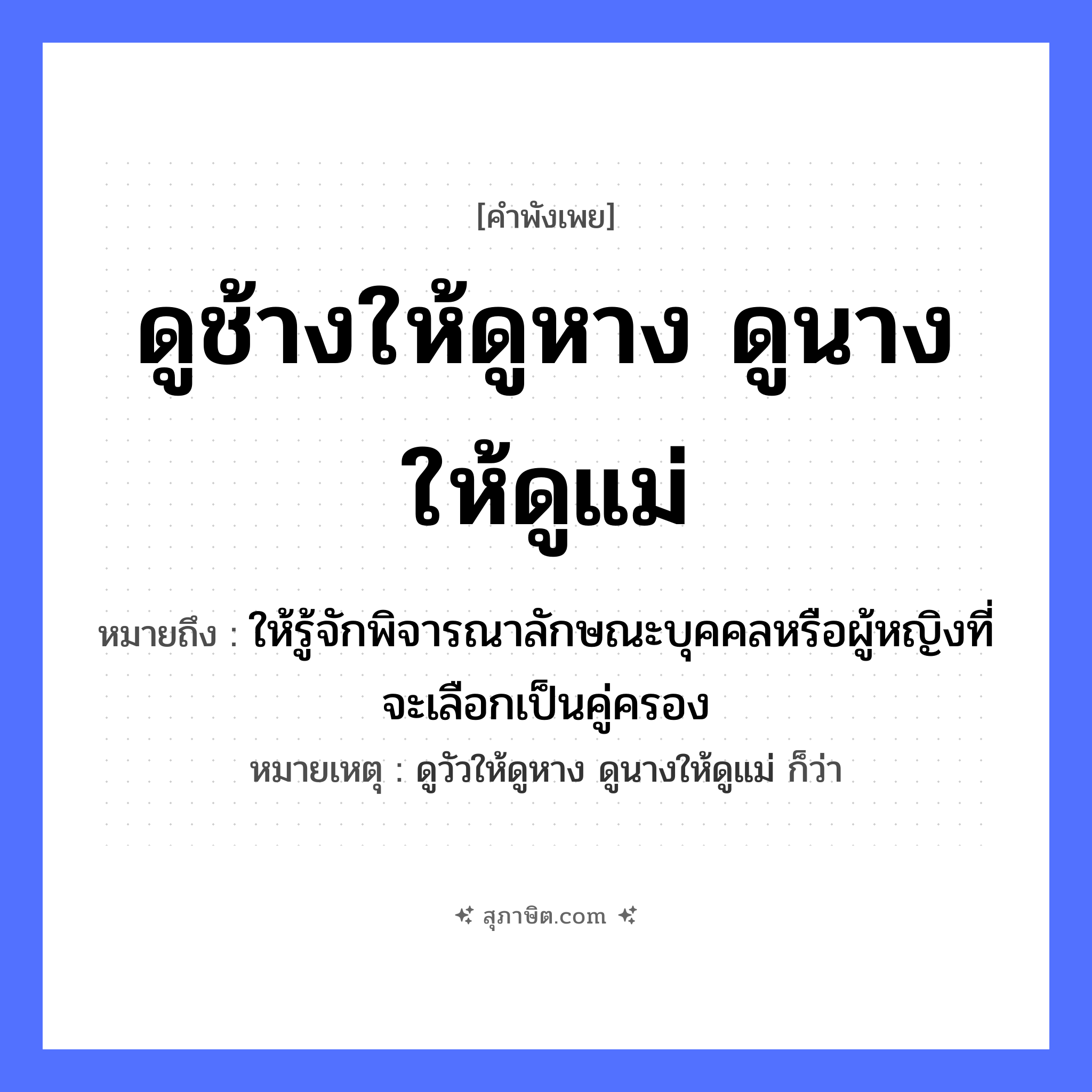 คำสุภาษิต: ดูช้างให้ดูหาง ดูนางให้ดูแม่ หมายถึง?, หมายถึง ให้รู้จักพิจารณาลักษณะบุคคลหรือผู้หญิงที่จะเลือกเป็นคู่ครอง หมายเหตุ ดูวัวให้ดูหาง ดูนางให้ดูแม่ ก็ว่า คำนาม หญิง สัตว์ ช้าง อวัยวะ หาง ครอบครัว แม่