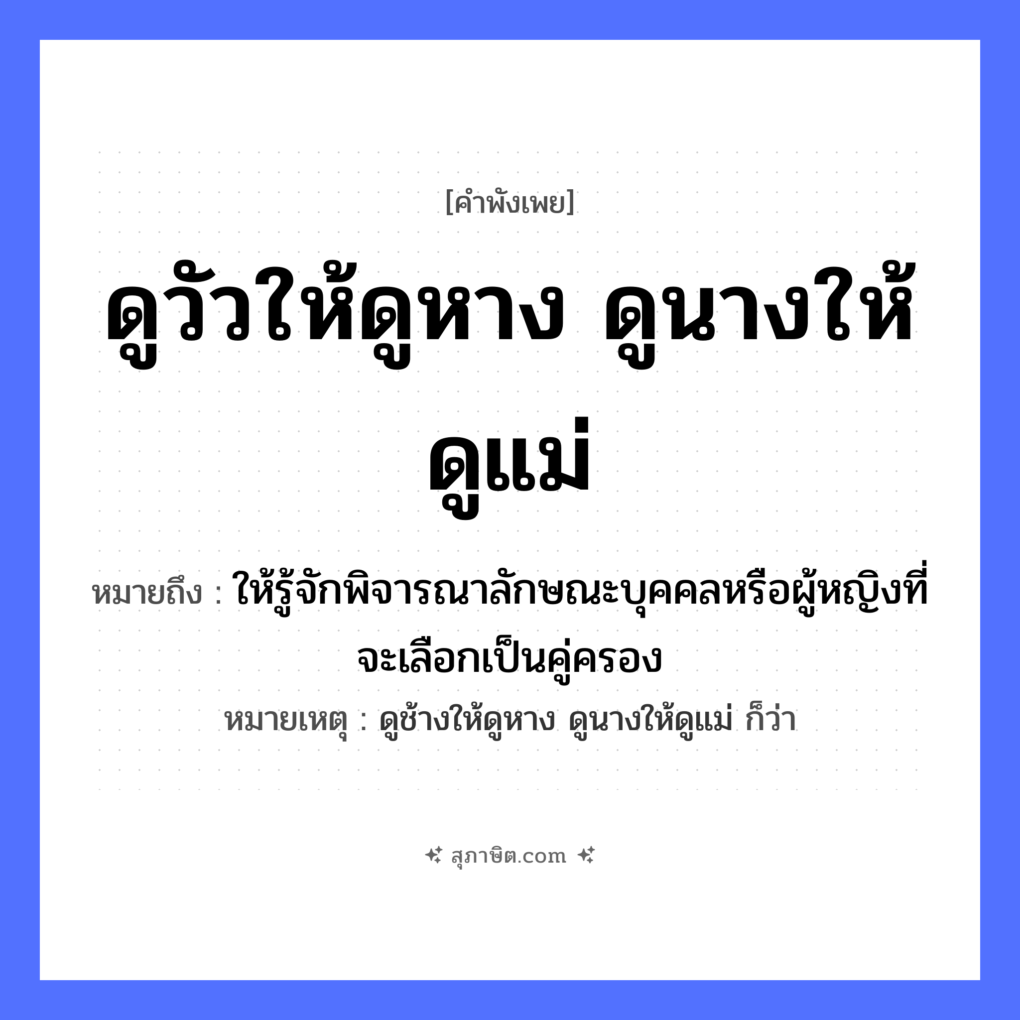คำสุภาษิต: ดูวัวให้ดูหาง ดูนางให้ดูแม่ ถ้าจะดูให้แน่ต้องดูถึงย่าถึงยาย หมายถึง?, หมายถึง ให้รู้จักพิจารณาลักษณะบุคคลหรือผู้หญิงที่จะเลือกเป็นคู่ครอง หมายเหตุ ดูช้างให้ดูหาง ดูนางให้ดูแม่ ก็ว่า คำนาม หญิง สัตว์ วัว อวัยวะ หาง ครอบครัว แม่