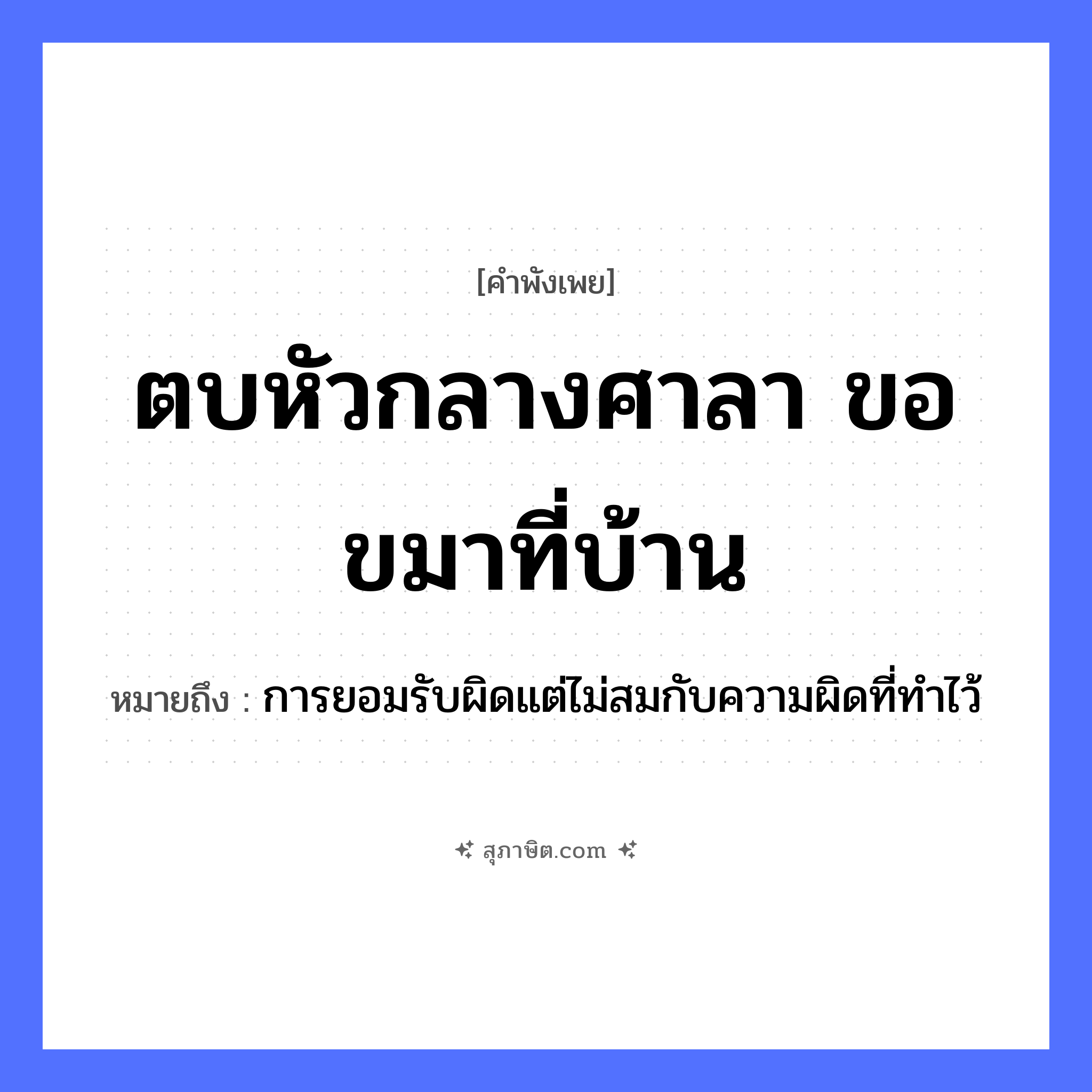 คำสุภาษิต: ตบหัวกลางศาลา ขอขมาที่บ้าน หมายถึง?, หมายถึง การยอมรับผิดแต่ไม่สมกับความผิดที่ทำไว้ คำกริยา ตบ, ขอขมา สถานที่ ศาลา, บ้าน อวัยวะ หัว หมวด คำพังเพย