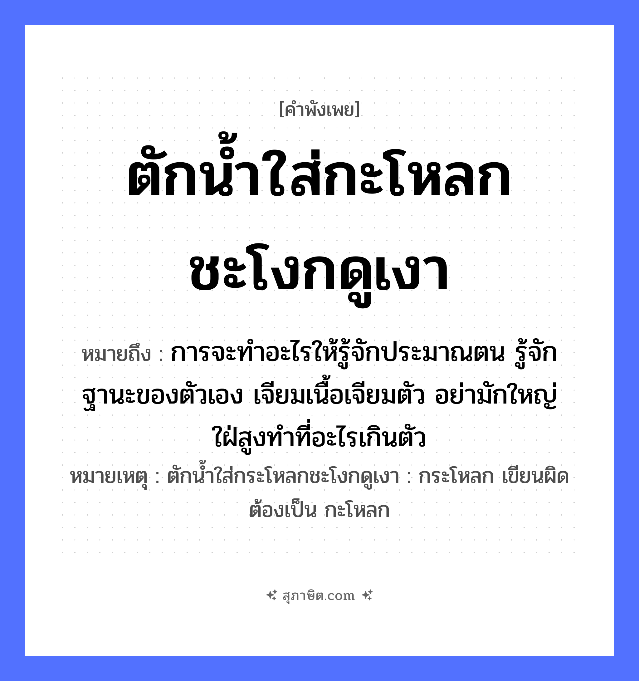 คำสุภาษิต: ตักน้ำใส่กะโหลกชะโงกดูเงา หมายถึง?, หมายถึง การจะทำอะไรให้รู้จักประมาณตน รู้จักฐานะของตัวเอง เจียมเนื้อเจียมตัว อย่ามักใหญ่ใฝ่สูงทำที่อะไรเกินตัว หมายเหตุ ตักน้ำใส่กระโหลกชะโงกดูเงา : กระโหลก เขียนผิด ต้องเป็น กะโหลก อวัยวะ ตัว, เนื้อ ธรรมชาติ น้ำ