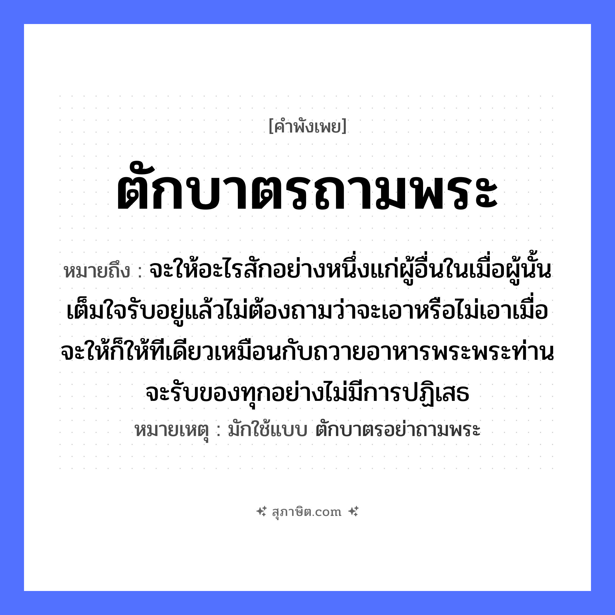 คำสุภาษิต: ตักบาตรถามพระ หมายถึง?, หมายถึง จะให้อะไรสักอย่างหนึ่งแก่ผู้อื่นในเมื่อผู้นั้นเต็มใจรับอยู่แล้วไม่ต้องถามว่าจะเอาหรือไม่เอาเมื่อจะให้ก็ให้ทีเดียวเหมือนกับถวายอาหารพระพระท่านจะรับของทุกอย่างไม่มีการปฏิเสธ หมายเหตุ มักใช้แบบ ตักบาตรอย่าถามพระ อวัยวะ ใจ คำนาม พระ อาชีพ พระ