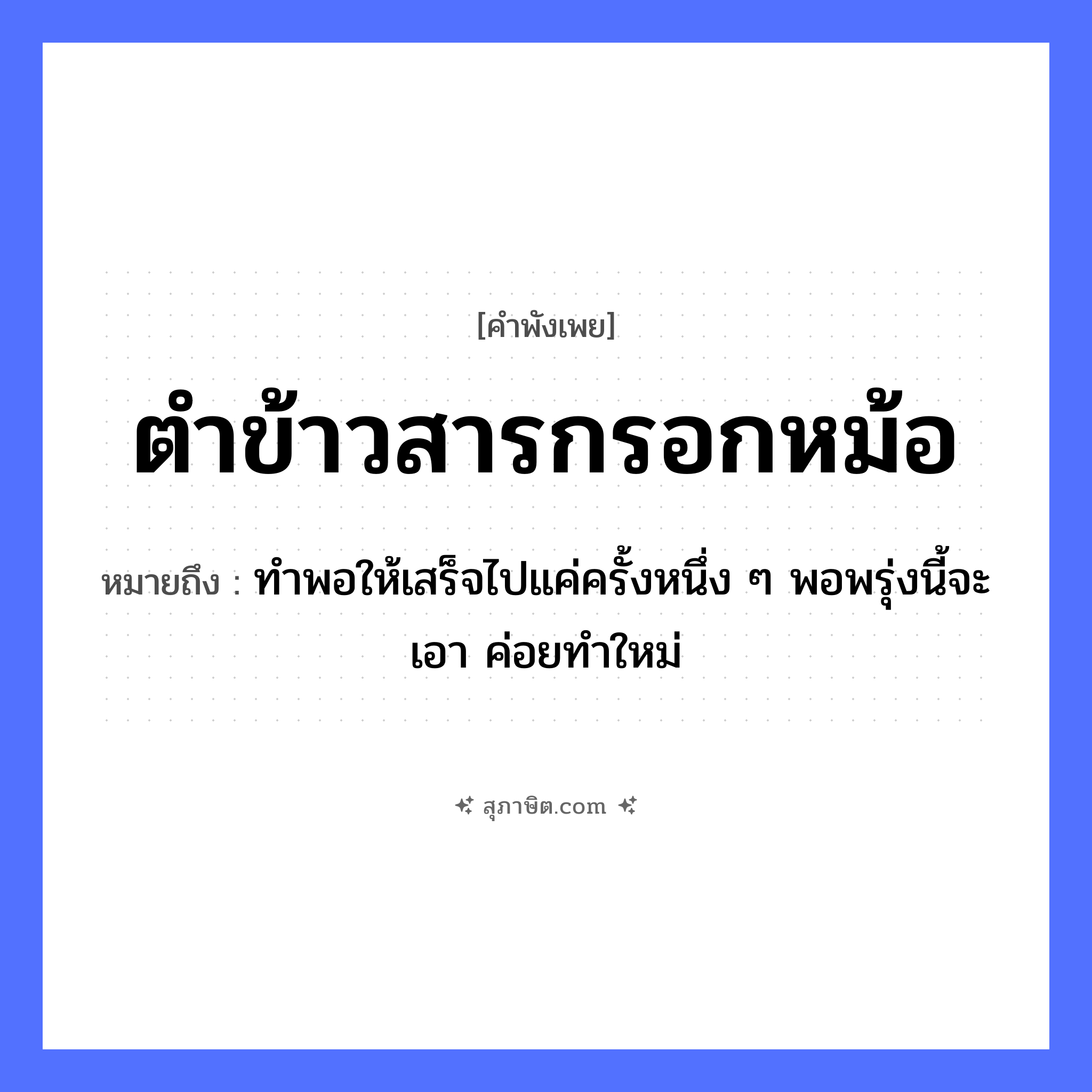คำสุภาษิต: ตำข้าวสารกรอกหม้อ หมายถึง?, หมายถึง ทำพอให้เสร็จไปแค่ครั้งหนึ่ง ๆ พอพรุ่งนี้จะเอา ค่อยทำใหม่ คำกริยา ตำ, กรอก สิ่งของ ข้าวสาร, หม้อ, ครก อาหาร ข้าว หมวด คำพังเพย