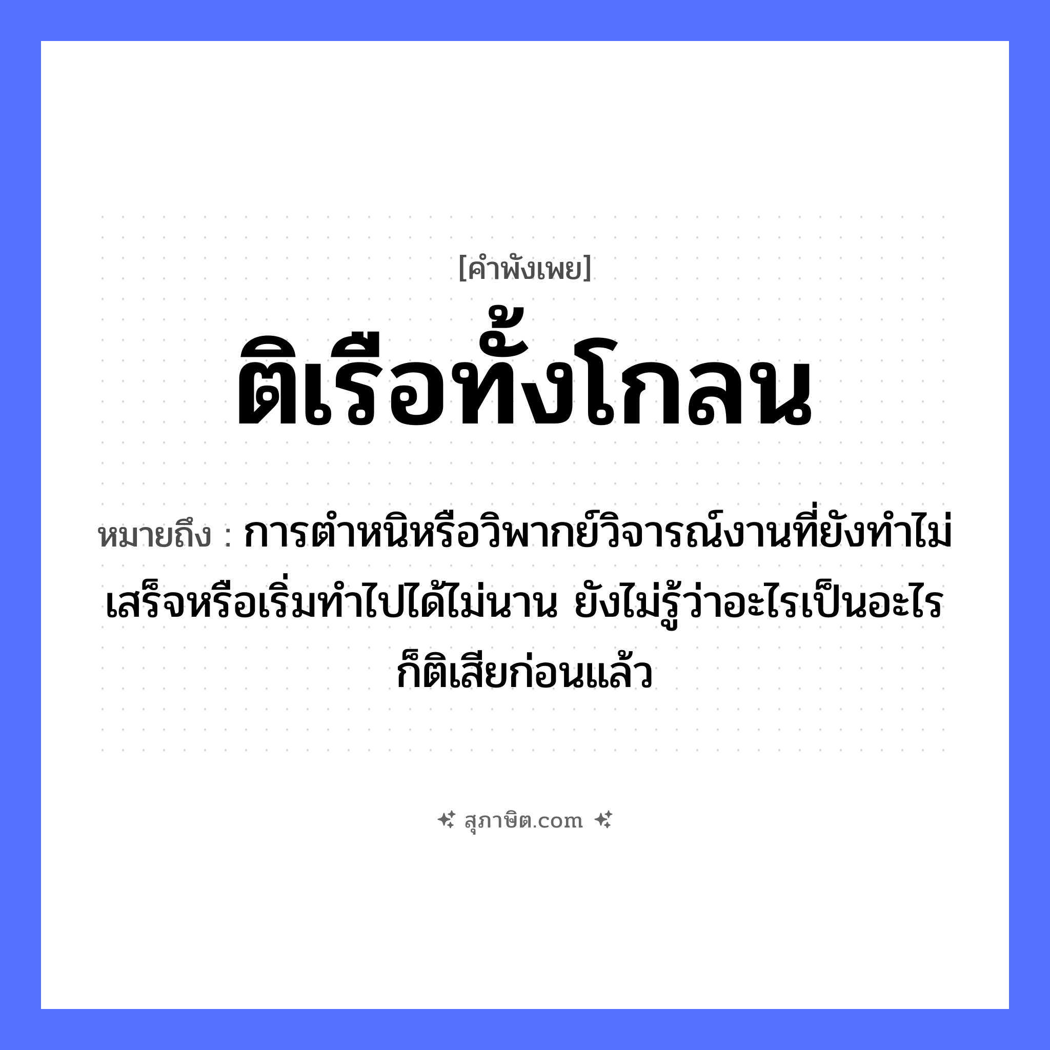 คำสุภาษิต: ติเรือทั้งโกลน หมายถึง?, หมายถึง การตำหนิหรือวิพากย์วิจารณ์งานที่ยังทำไม่เสร็จหรือเริ่มทำไปได้ไม่นาน ยังไม่รู้ว่าอะไรเป็นอะไรก็ติเสียก่อนแล้ว คำกริยา ตำ ยานพาหนะ เรือ หมวด ยานพาหนะ