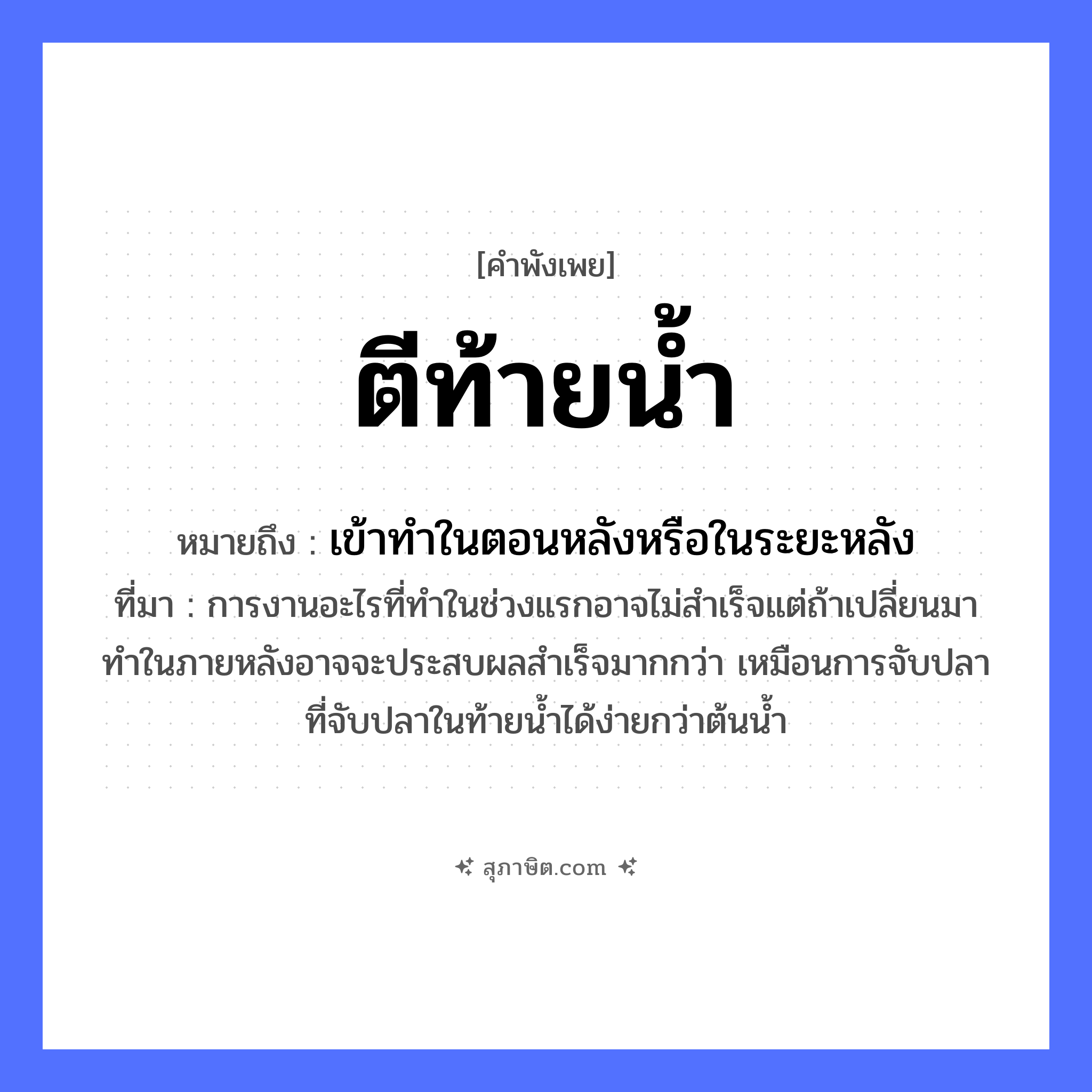 คำสุภาษิต: ตีท้ายน้ำ หมายถึง?, หมายถึง เข้าทําในตอนหลังหรือในระยะหลัง ที่มา การงานอะไรที่ทำในช่วงแรกอาจไม่สำเร็จแต่ถ้าเปลี่ยนมาทำในภายหลังอาจจะประสบผลสำเร็จมากกว่า เหมือนการจับปลาที่จับปลาในท้ายน้ำได้ง่ายกว่าต้นน้ำ คำกริยา ตี ธรรมชาติ น้ำ หมวด คำพังเพย