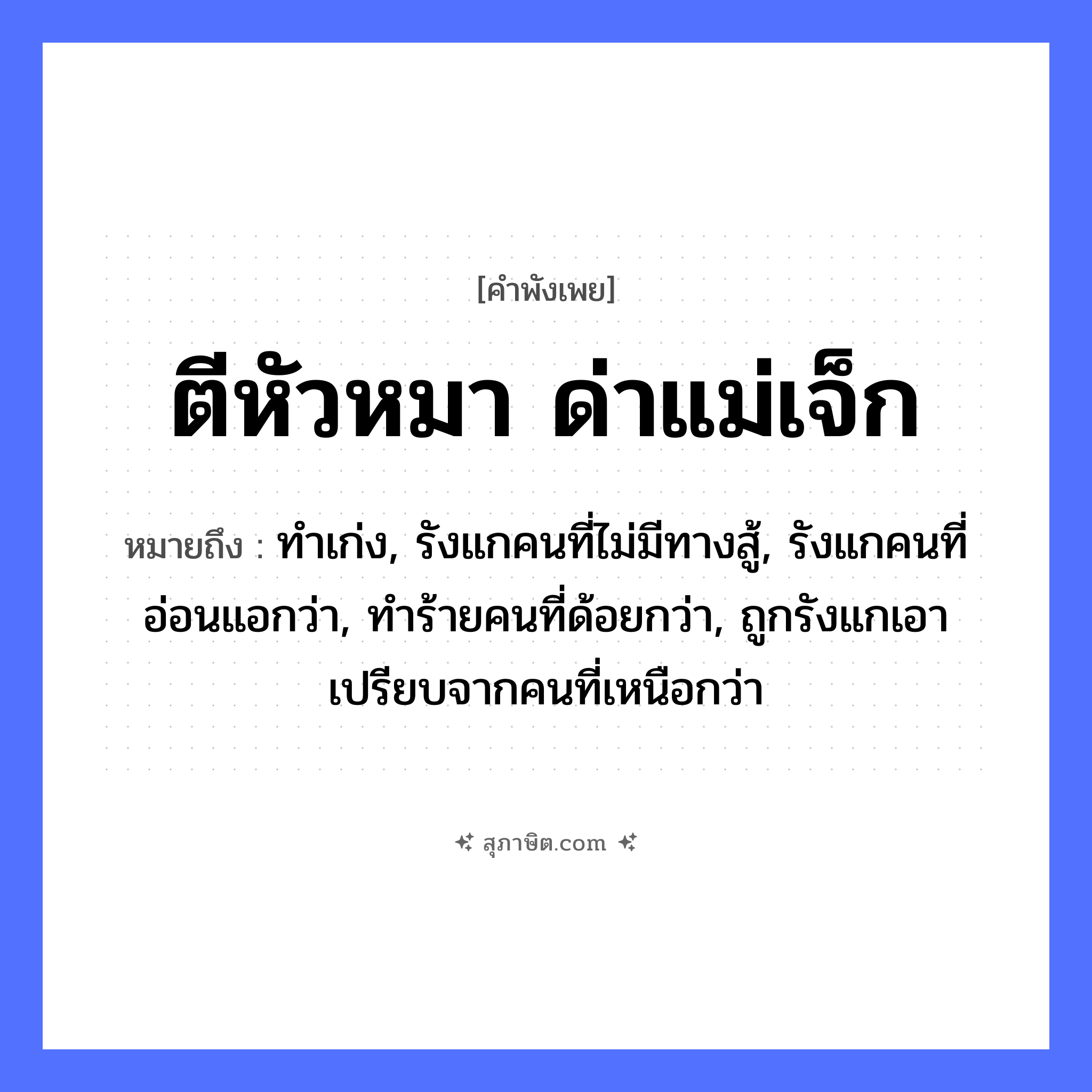 คำสุภาษิต: ตีหัวหมา ด่าแม่เจ็ก หมายถึง?, หมายถึง ทำเก่ง, รังแกคนที่ไม่มีทางสู้, รังแกคนที่อ่อนแอกว่า, ทำร้ายคนที่ด้อยกว่า, ถูกรังแกเอาเปรียบจากคนที่เหนือกว่า คำนาม แม่เจ๊ก สัตว์ หมา อวัยวะ หัว คำกริยา ตี, ด่า หมวด คำพังเพย