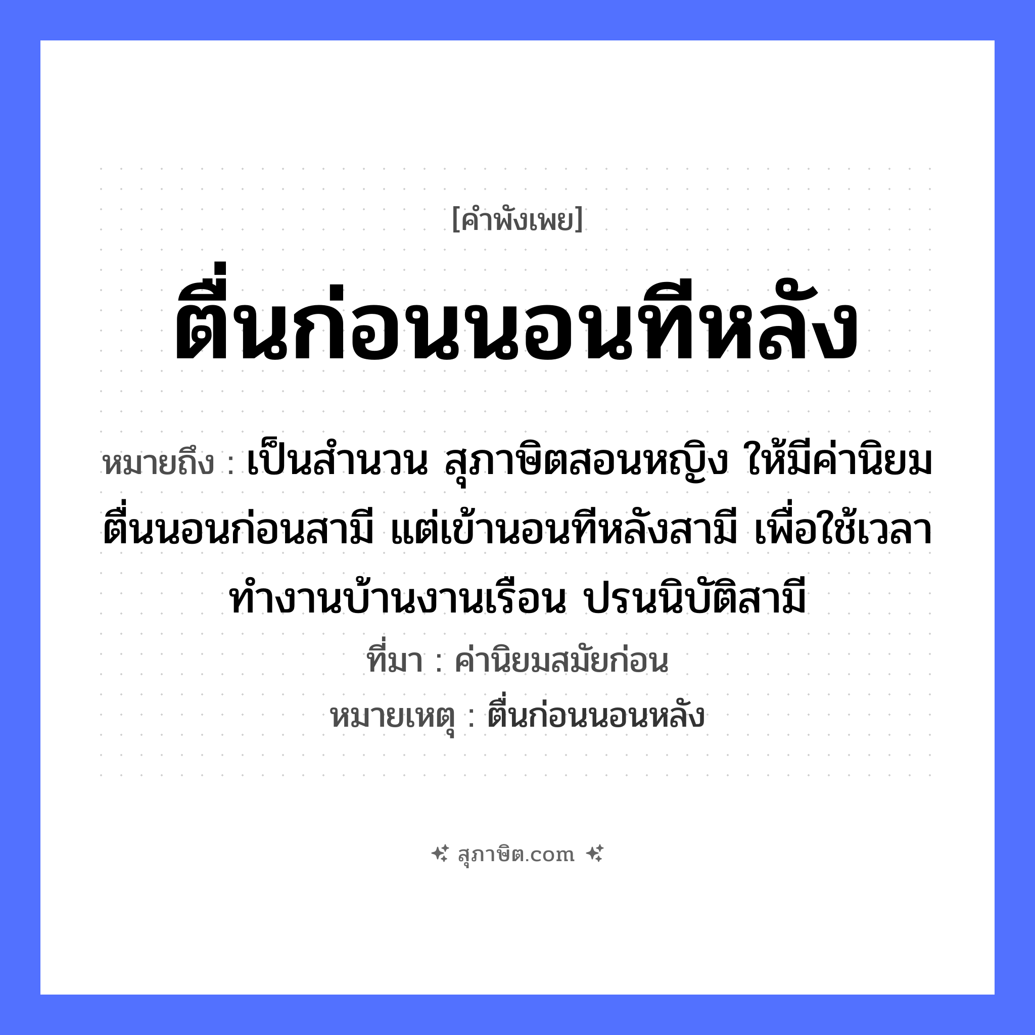 คำสุภาษิต: ตื่นก่อนนอนทีหลัง หมายถึง?, หมายถึง เป็นสำนวน สุภาษิตสอนหญิง ให้มีค่านิยม ตื่นนอนก่อนสามี แต่เข้านอนทีหลังสามี เพื่อใช้เวลาทำงานบ้านงานเรือน ปรนนิบัติสามี ที่มา ค่านิยมสมัยก่อน หมายเหตุ ตื่นก่อนนอนหลัง คำนาม หญิง คำกริยา นอน ยานพาหนะ เรือ