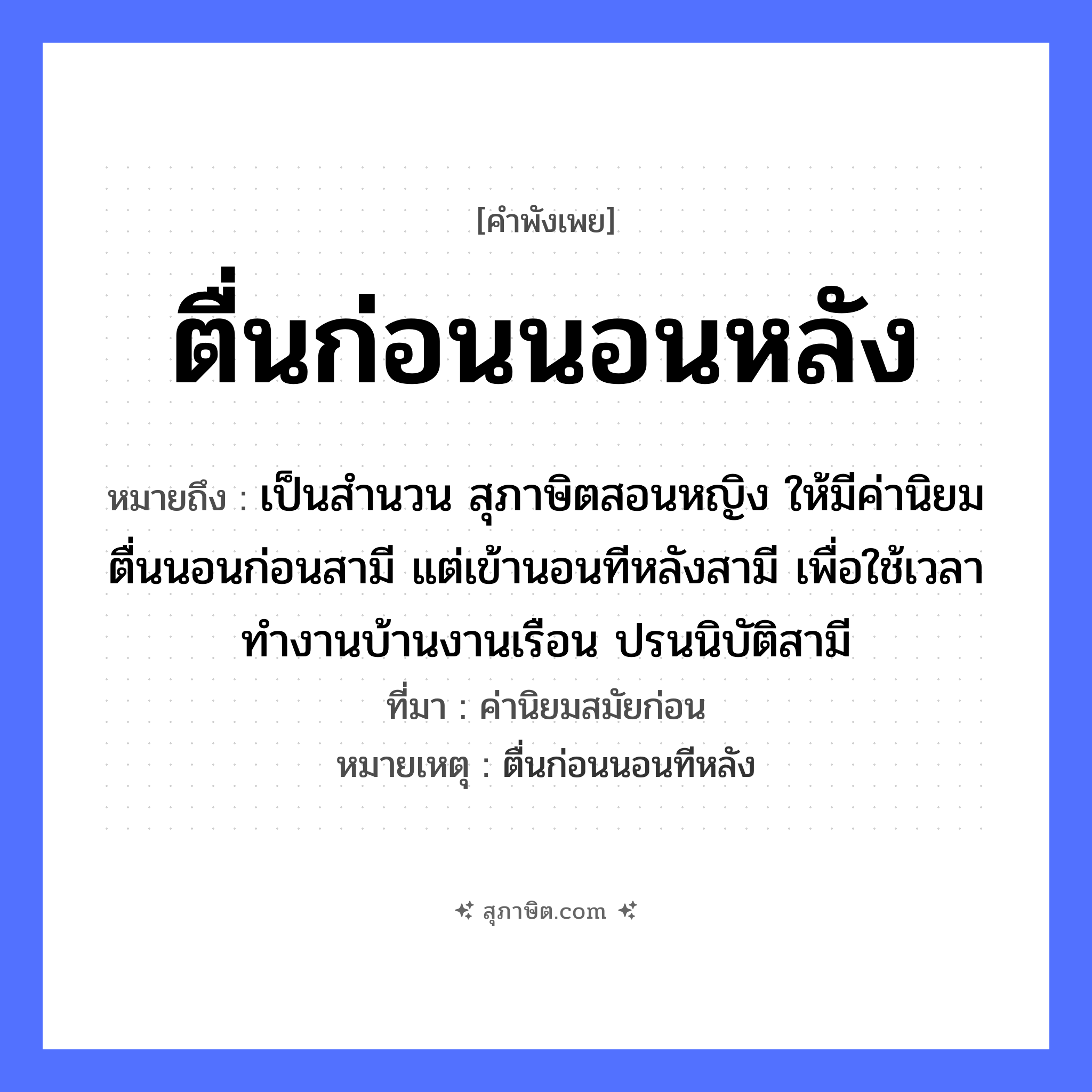 คำสุภาษิต: ตื่นก่อนนอนหลัง หมายถึง?, หมายถึง เป็นสำนวน สุภาษิตสอนหญิง ให้มีค่านิยม ตื่นนอนก่อนสามี แต่เข้านอนทีหลังสามี เพื่อใช้เวลาทำงานบ้านงานเรือน ปรนนิบัติสามี ที่มา ค่านิยมสมัยก่อน หมายเหตุ ตื่นก่อนนอนทีหลัง คำนาม หญิง คำกริยา นอน ยานพาหนะ เรือ