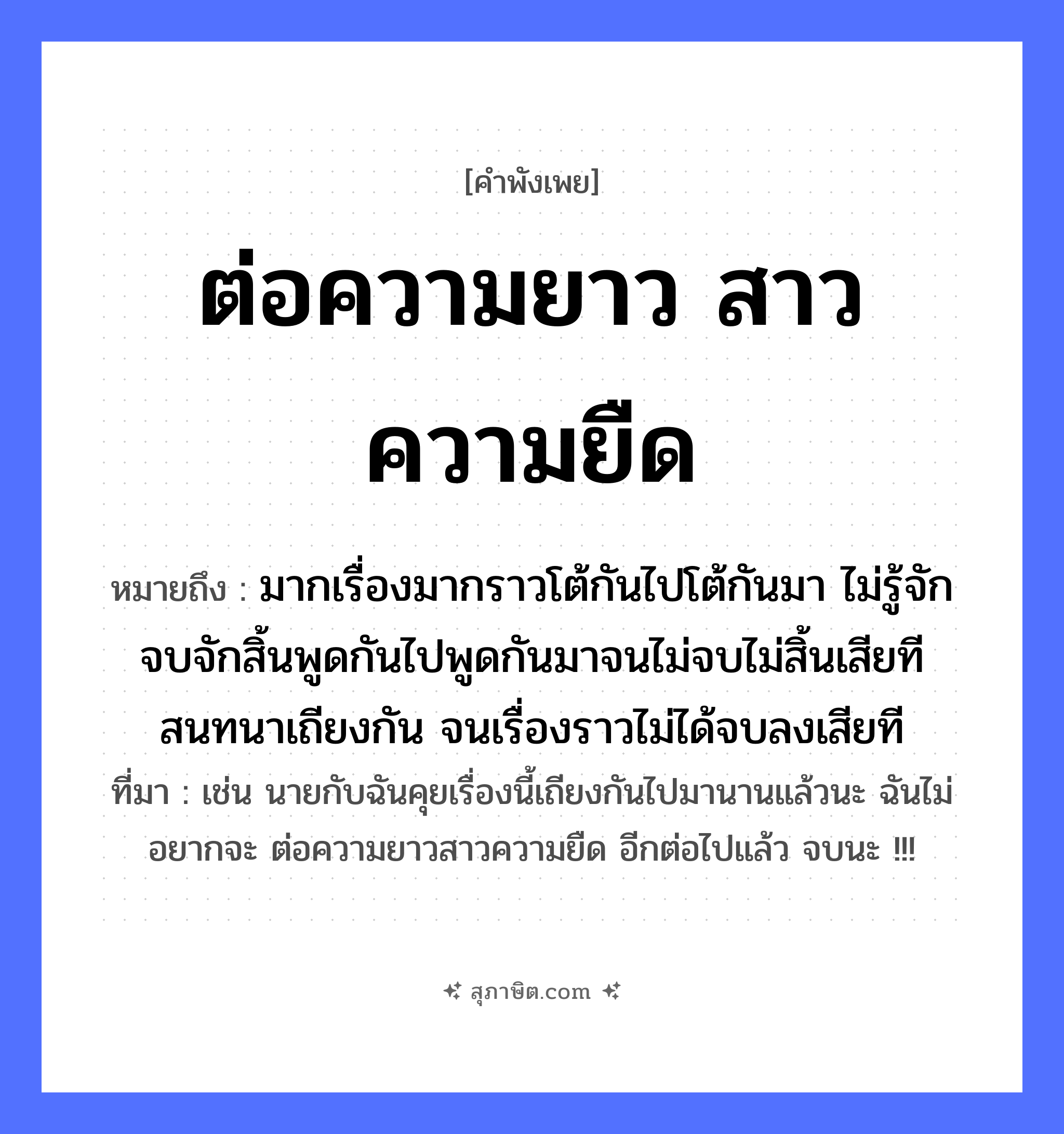 คำสุภาษิต: ต่อความยาว สาวความยืด หมายถึง?, หมายถึง มากเรื่องมากราวโต้กันไปโต้กันมา ไม่รู้จักจบจักสิ้นพูดกันไปพูดกันมาจนไม่จบไม่สิ้นเสียที สนทนาเถียงกัน จนเรื่องราวไม่ได้จบลงเสียที ที่มา เช่น นายกับฉันคุยเรื่องนี้เถียงกันไปมานานแล้วนะ ฉันไม่อยากจะ ต่อความยาวสาวความยืด อีกต่อไปแล้ว จบนะ !!! สิ่งของ ความยาว, ความยืด คำกริยา ต่อ, สาว หมวด คำพังเพย