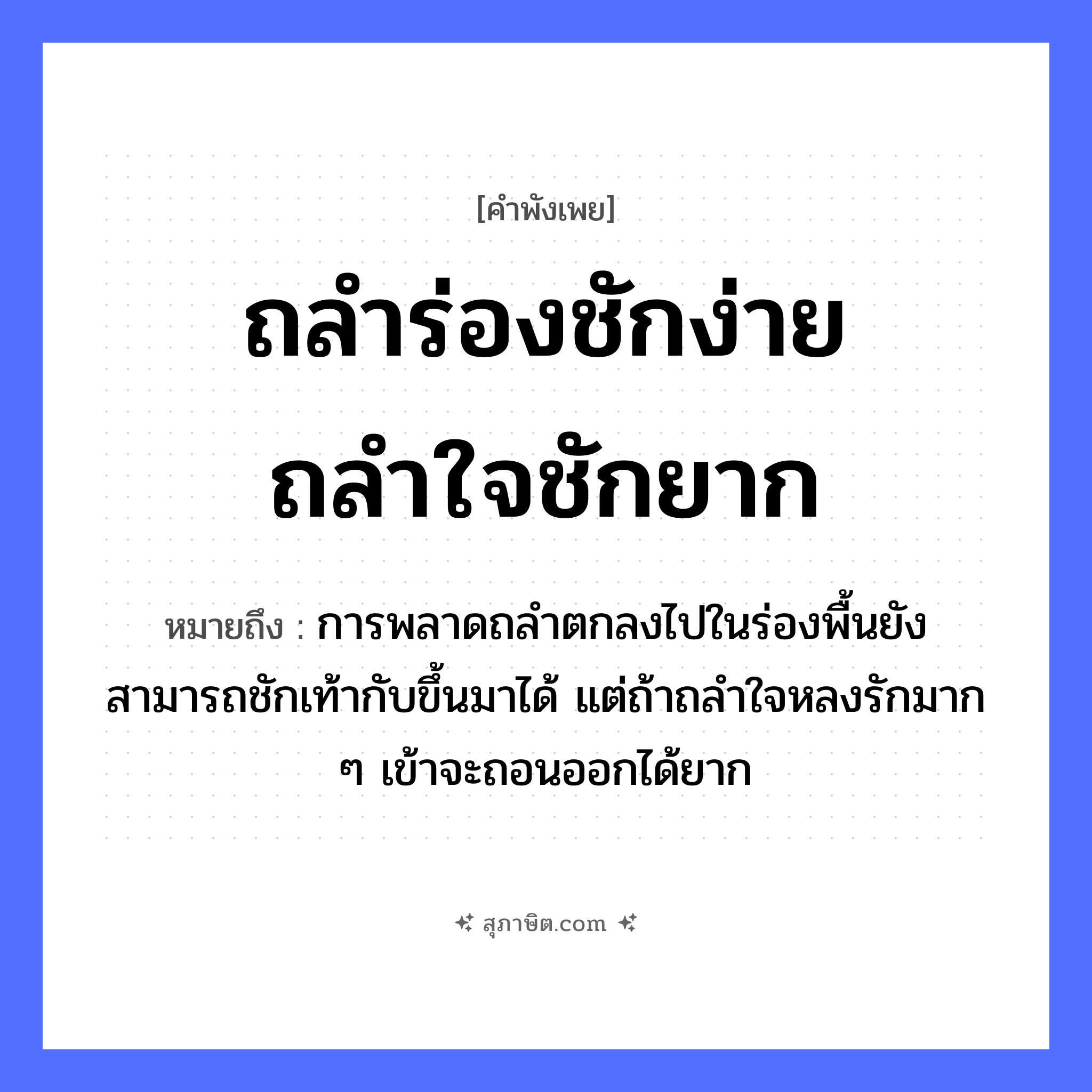 คำสุภาษิต: ถลำร่องชักง่าย ถลำใจชักยาก หมายถึง?, หมายถึง การพลาดถลำตกลงไปในร่องพื้นยังสามารถชักเท้ากับขึ้นมาได้ แต่ถ้าถลำใจหลงรักมาก ๆ เข้าจะถอนออกได้ยาก อวัยวะ ใจ คำกริยา ชัก, รัก