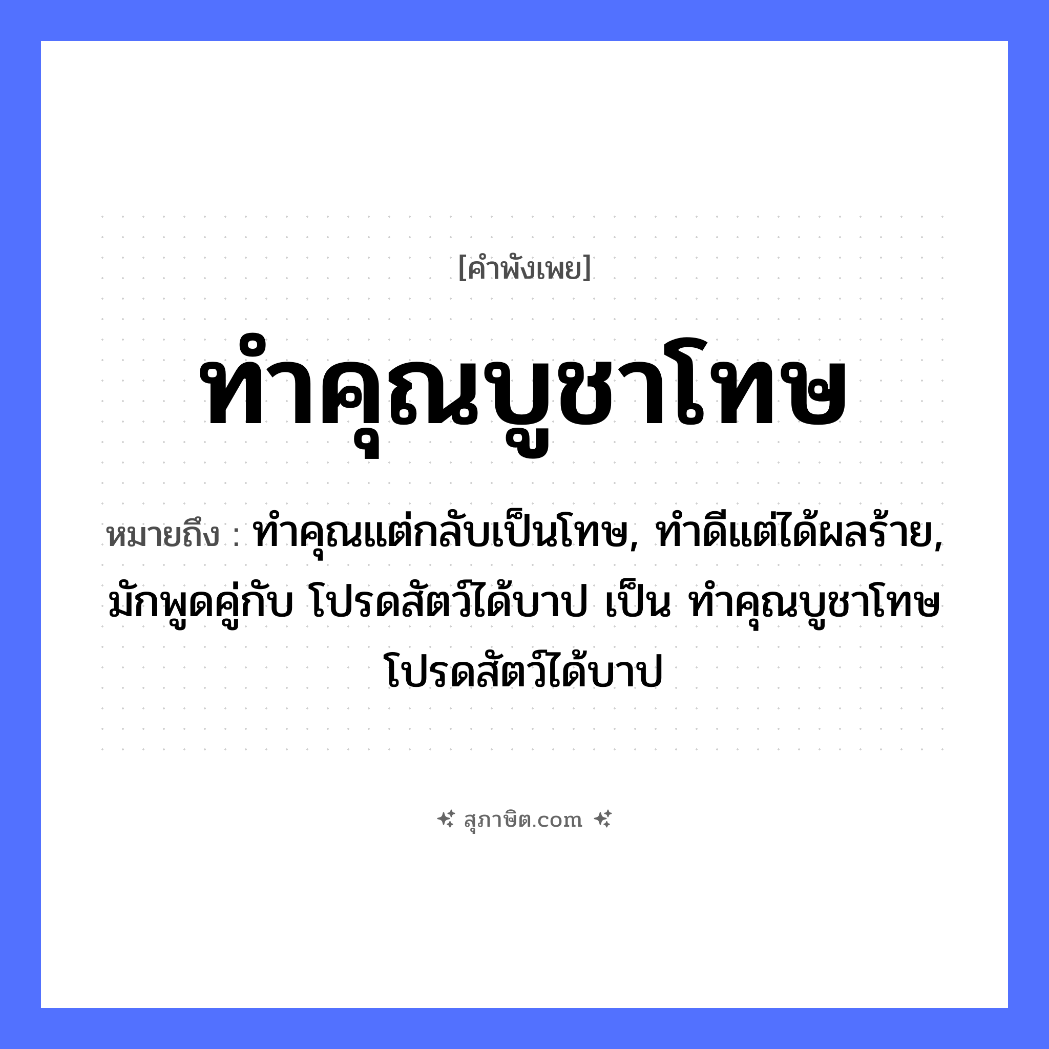 คำสุภาษิต: ทำคุณบูชาโทษ หมายถึง?, หมายถึง ทำคุณแต่กลับเป็นโทษ, ทำดีแต่ได้ผลร้าย, มักพูดคู่กับ โปรดสัตว์ได้บาป เป็น ทำคุณบูชาโทษ โปรดสัตว์ได้บาป