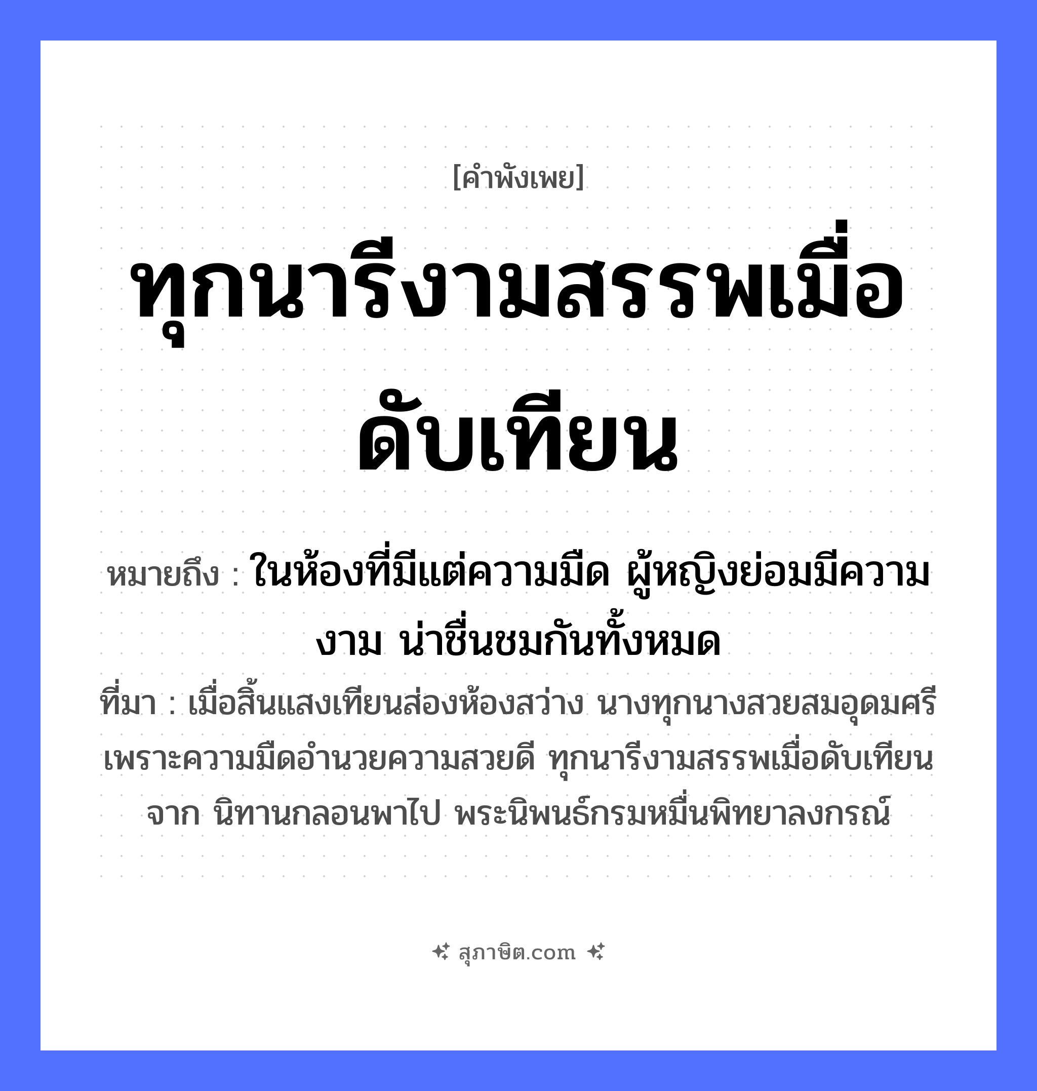 คำสุภาษิต: ทุกนารีงามสรรพเมื่อดับเทียน หมายถึง?, หมายถึง ในห้องที่มีแต่ความมืด ผู้หญิงย่อมมีความงาม น่าชื่นชมกันทั้งหมด ที่มา เมื่อสิ้นแสงเทียนส่องห้องสว่าง นางทุกนางสวยสมอุดมศรี เพราะความมืดอำนวยความสวยดี ทุกนารีงามสรรพเมื่อดับเทียนจาก นิทานกลอนพาไป พระนิพนธ์กรมหมื่นพิทยาลงกรณ์ คำนาม หญิง