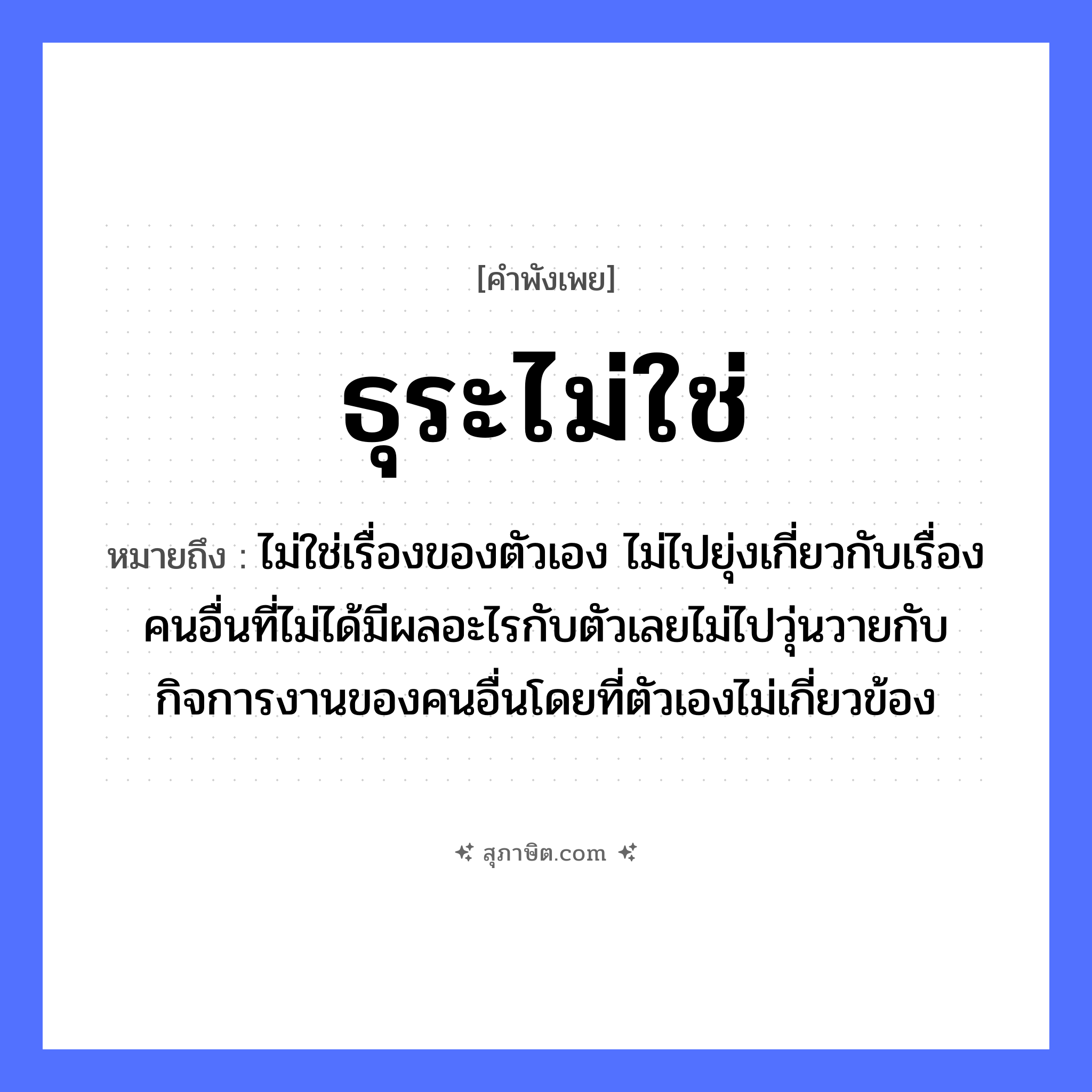 คำสุภาษิต: ธุระไม่ใช่ หมายถึง?, หมายถึง ไม่ใช่เรื่องของตัวเอง ไม่ไปยุ่งเกี่ยวกับเรื่องคนอื่นที่ไม่ได้มีผลอะไรกับตัวเลยไม่ไปวุ่นวายกับกิจการงานของคนอื่นโดยที่ตัวเองไม่เกี่ยวข้อง คำกริยา ปฏิเสธ, เพิกเฉย คำนาม ธุระ, หน้าที่, ความรับผิดชอบ หมวด คำพังเพย