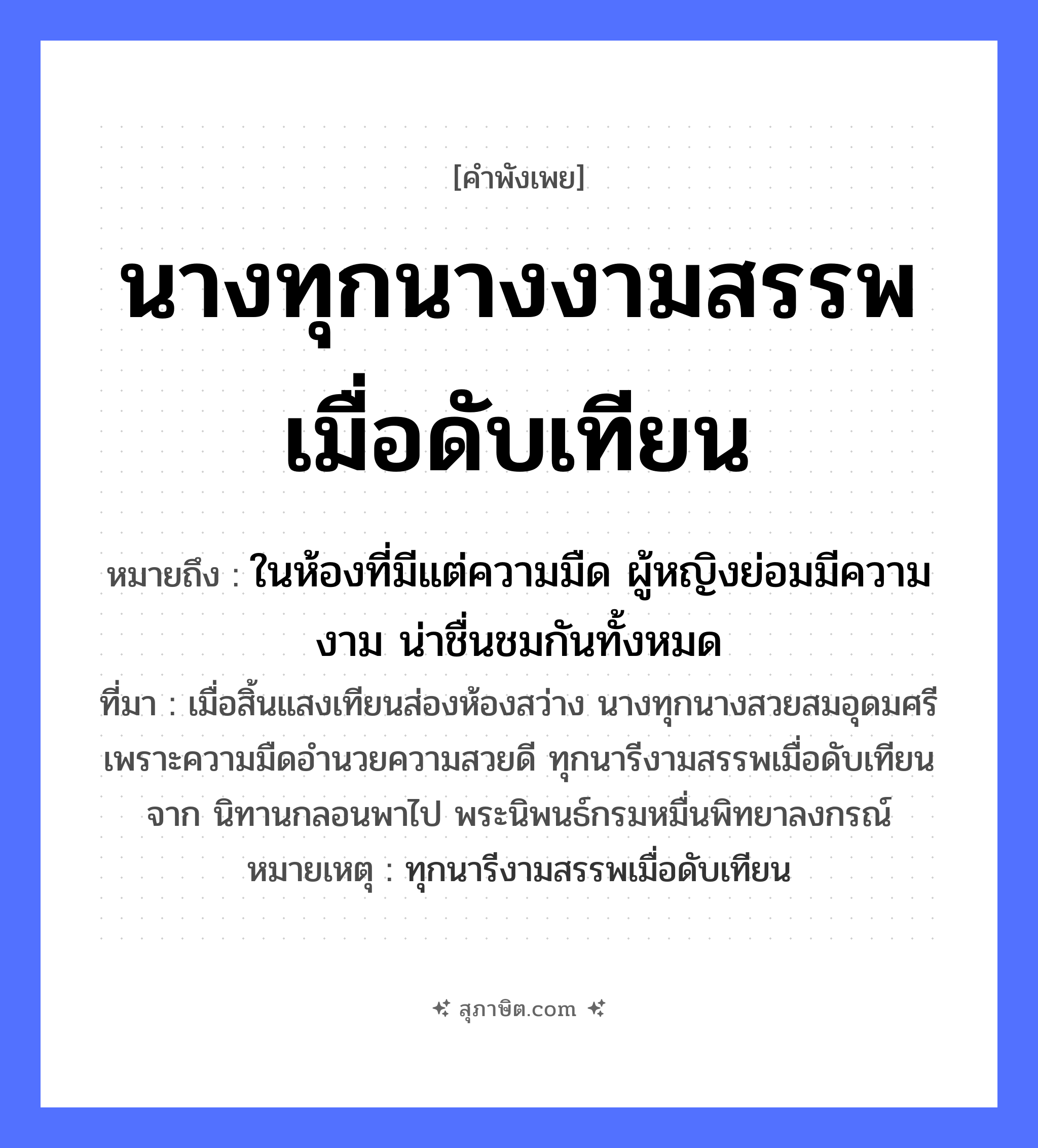 คำสุภาษิต: นางทุกนางงามสรรพเมื่อดับเทียน หมายถึง?, หมายถึง ในห้องที่มีแต่ความมืด ผู้หญิงย่อมมีความงาม น่าชื่นชมกันทั้งหมด ที่มา เมื่อสิ้นแสงเทียนส่องห้องสว่าง นางทุกนางสวยสมอุดมศรี เพราะความมืดอำนวยความสวยดี ทุกนารีงามสรรพเมื่อดับเทียนจาก นิทานกลอนพาไป พระนิพนธ์กรมหมื่นพิทยาลงกรณ์ หมายเหตุ ทุกนารีงามสรรพเมื่อดับเทียน คำนาม หญิง