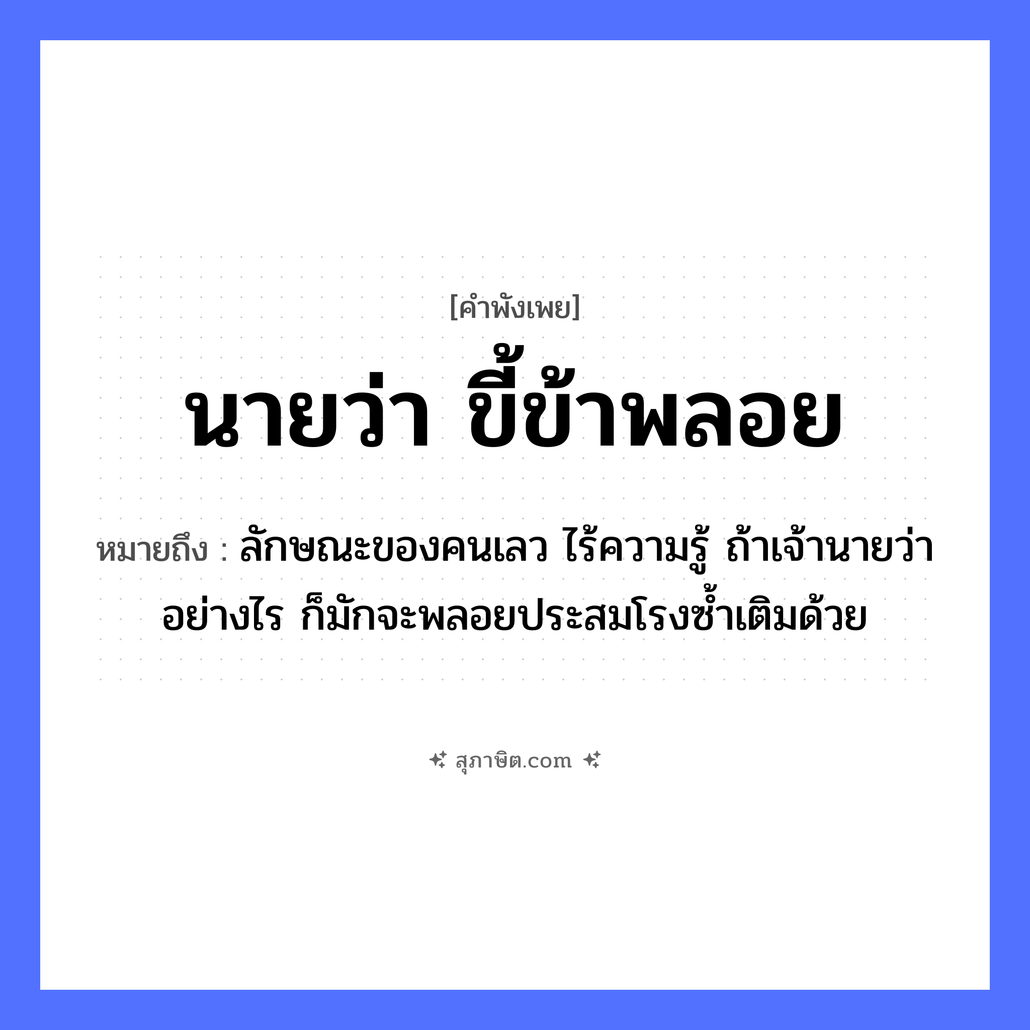 คำสุภาษิต: นายว่า ขี้ข้าพลอย หมายถึง?, หมายถึง ลักษณะของคนเลว ไร้ความรู้ ถ้าเจ้านายว่าอย่างไร ก็มักจะพลอยประสมโรงซ้ำเติมด้วย อาชีพ นาย, ขี้ข้า คำกริยา ว่า, พลอย คำนาม นาย, ขี้ข้า หมวด คำพังเพย