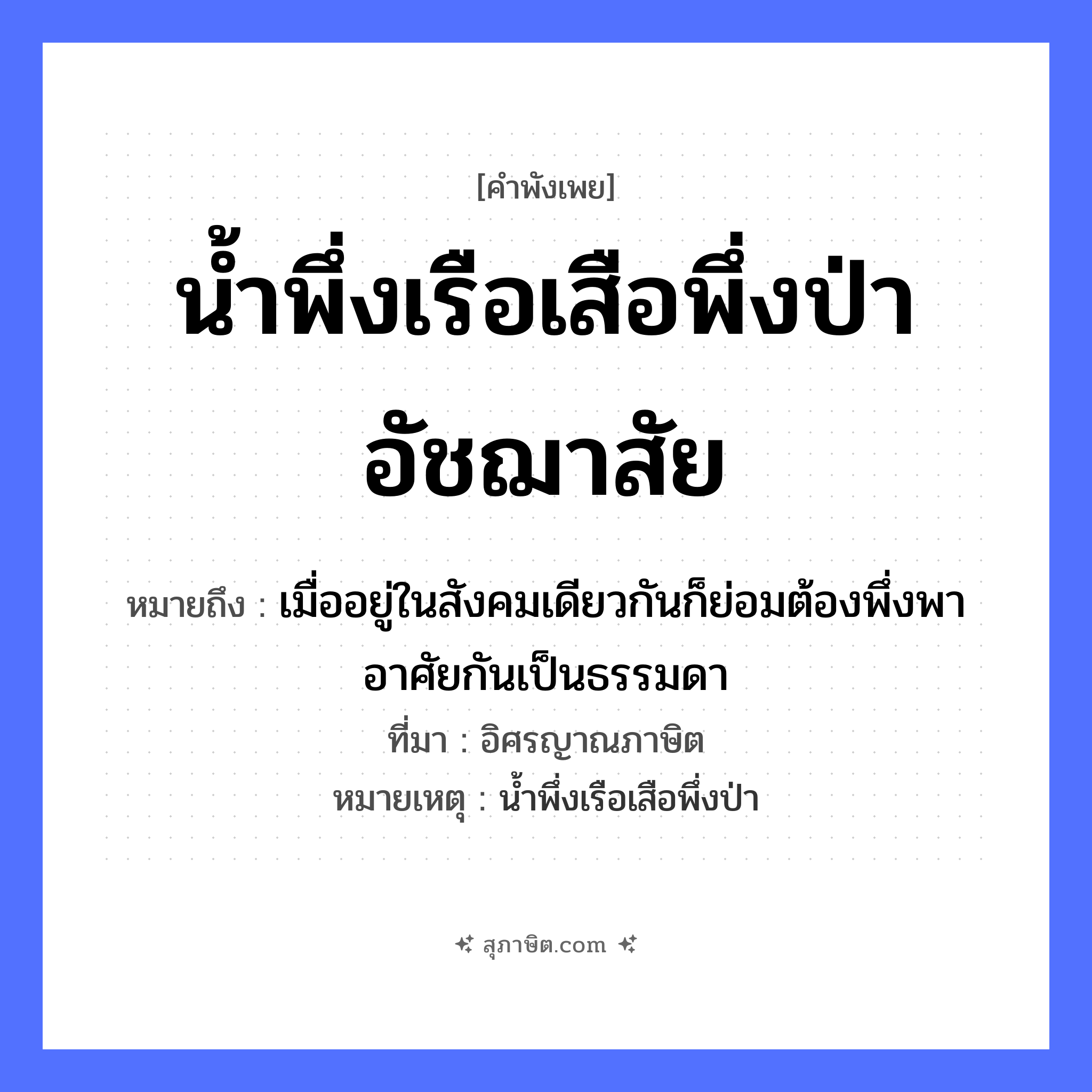 คำสุภาษิต: น้ำพึ่งเรือเสือพึ่งป่าอัชฌาสัย หมายถึง?, หมายถึง เมื่ออยู่ในสังคมเดียวกันก็ย่อมต้องพึ่งพาอาศัยกันเป็นธรรมดา ที่มา อิศรญาณภาษิต หมายเหตุ น้ำพึ่งเรือเสือพึ่งป่า ยานพาหนะ เรือ สัตว์ เสือ ธรรมชาติ น้ำ หมวด ยานพาหนะ