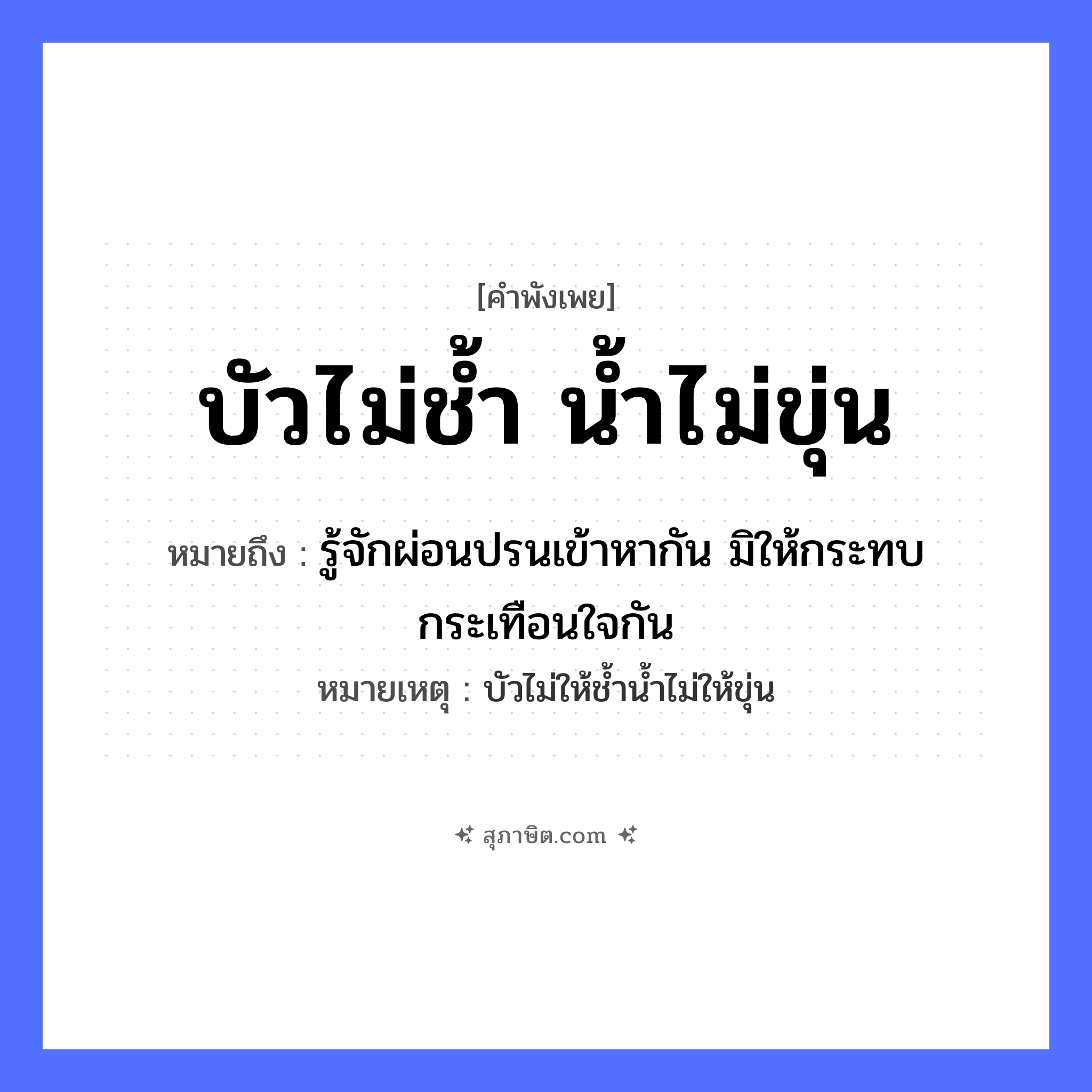 คำสุภาษิต: บัวไม่ช้ำ น้ำไม่ขุ่น หมายถึง?, หมายถึง รู้จักผ่อนปรนเข้าหากัน มิให้กระทบกระเทือนใจกัน หมายเหตุ บัวไม่ให้ช้ำน้ำไม่ให้ขุ่น อวัยวะ ใจ ธรรมชาติ น้ำ