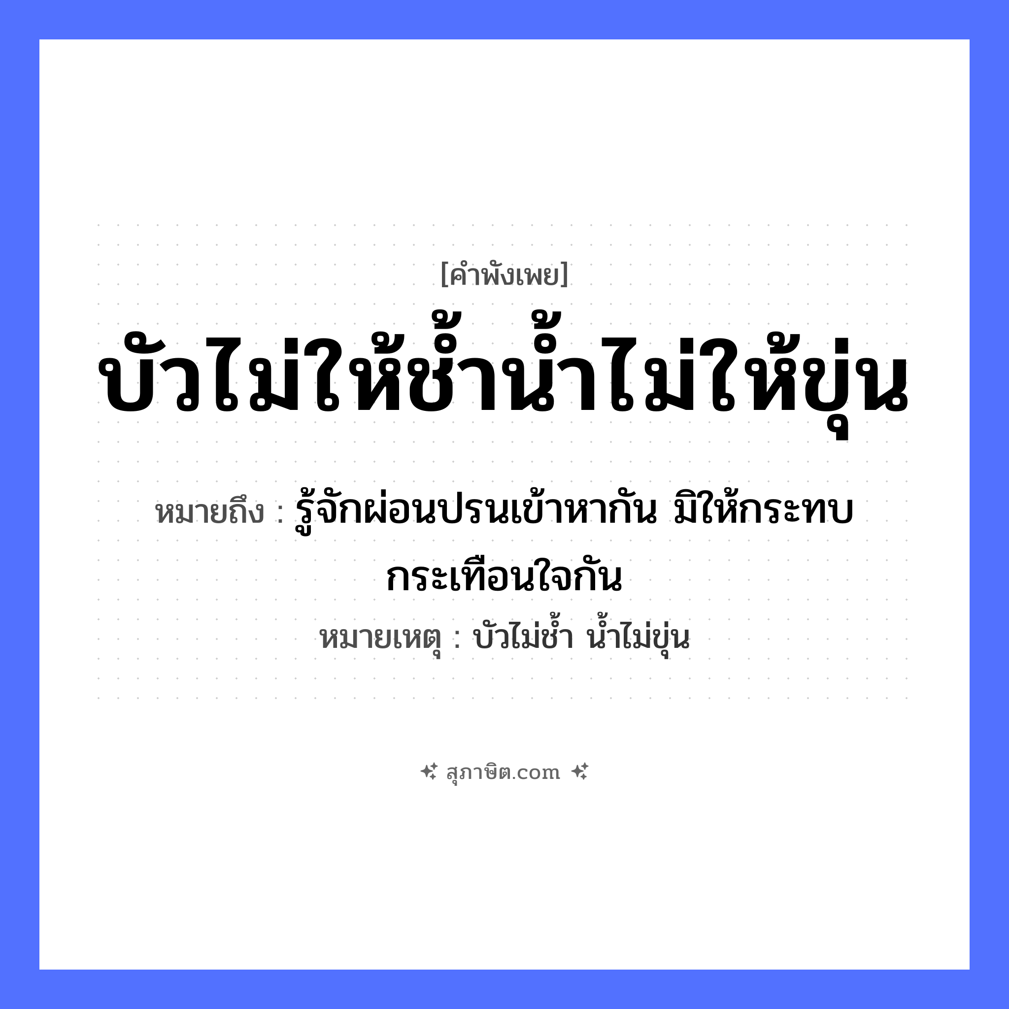 คำสุภาษิต: บัวไม่ให้ช้ำน้ำไม่ให้ขุ่น หมายถึง?, หมายถึง รู้จักผ่อนปรนเข้าหากัน มิให้กระทบกระเทือนใจกัน หมายเหตุ บัวไม่ช้ำ น้ำไม่ขุ่น อวัยวะ ใจ ธรรมชาติ น้ำ