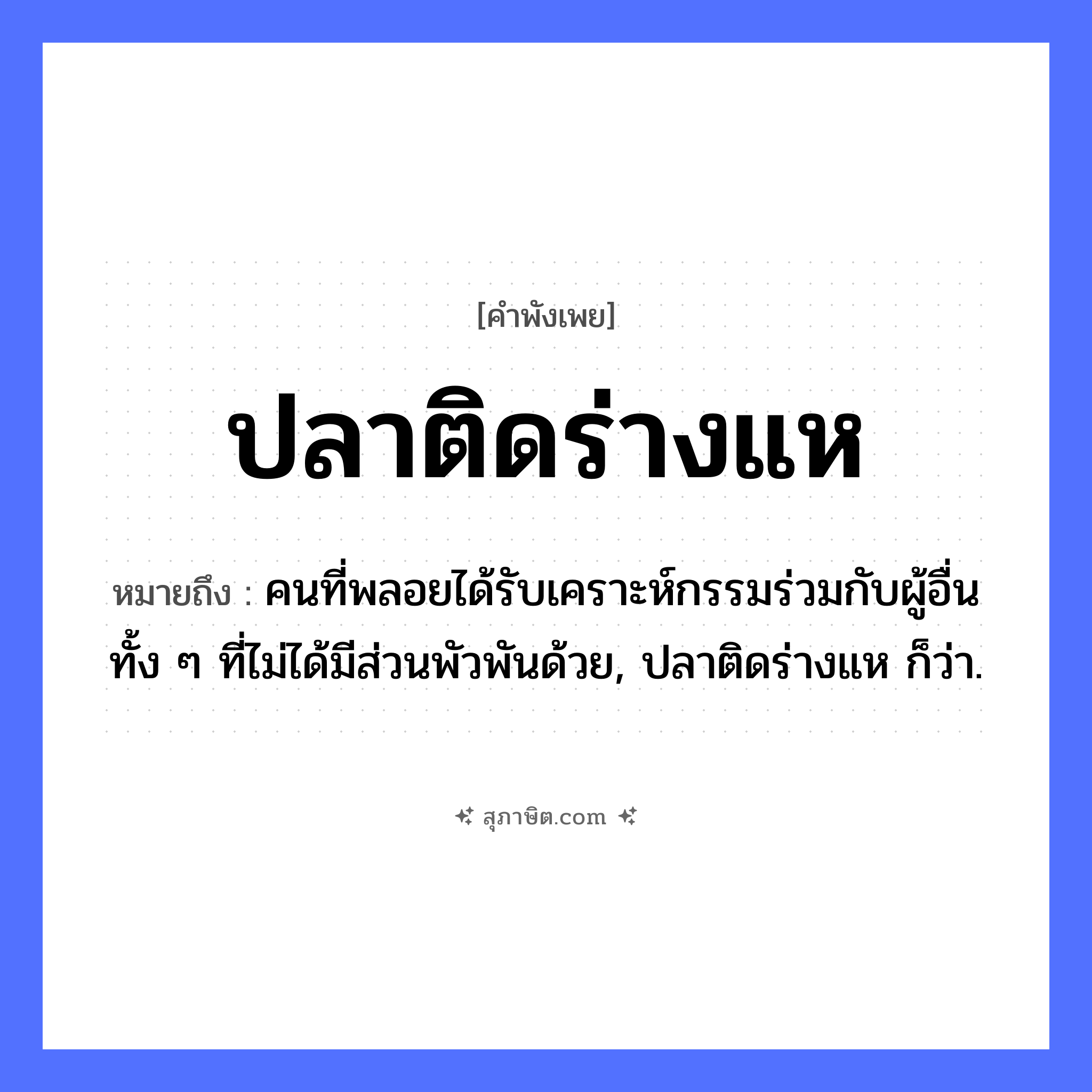คำสุภาษิต: ปลาติดร่างแห หมายถึง?, หมายถึง คนที่พลอยได้รับเคราะห์กรรมร่วมกับผู้อื่น ทั้ง ๆ ที่ไม่ได้มีส่วนพัวพันด้วย, ปลาติดร่างแห ก็ว่า. คำกริยา ติด อุปกรณ์ ร่างแห, แห สัตว์ ปลา หมวด คำพังเพย
