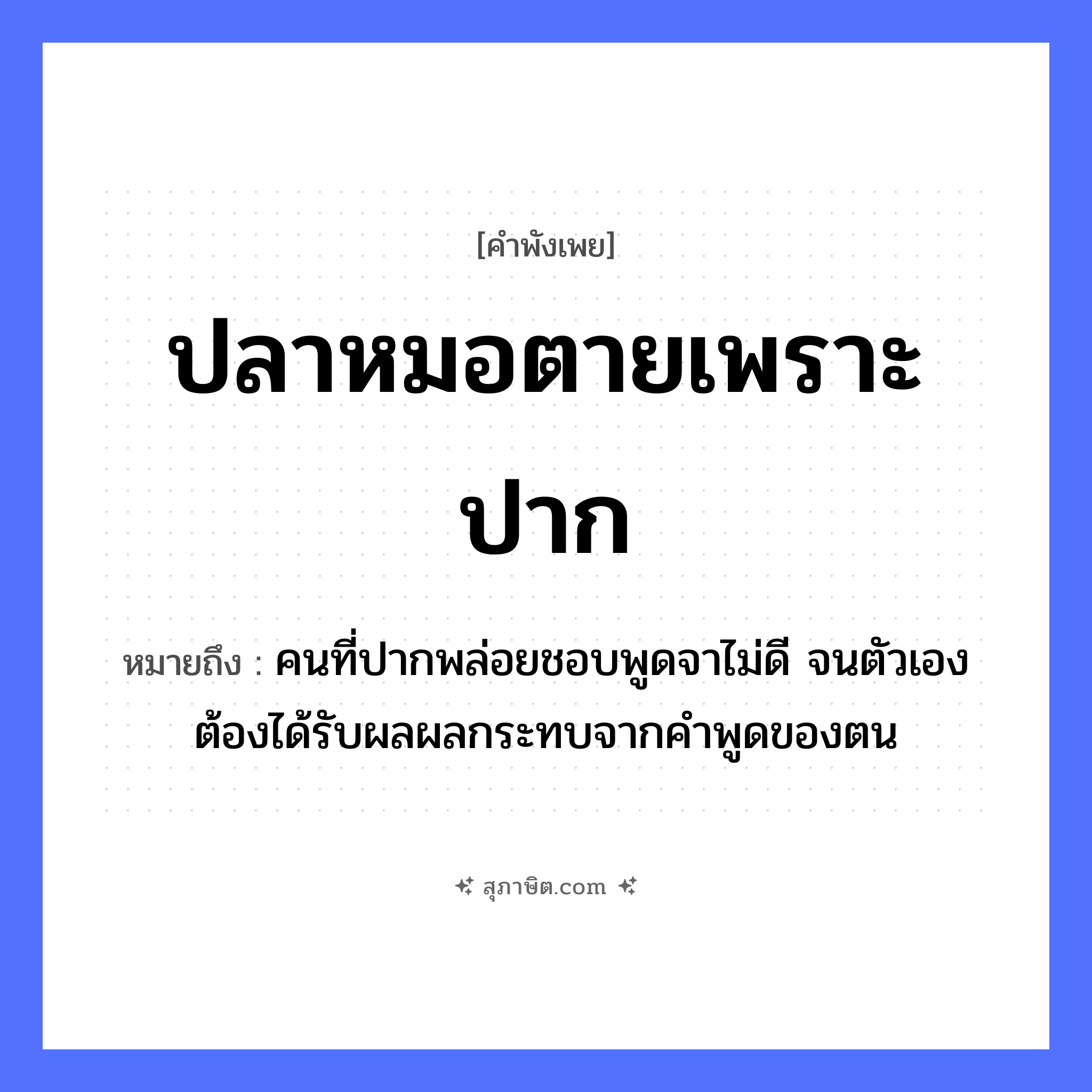 คำสุภาษิต: ปลาหมอตายเพราะปาก หมายถึง?, หมายถึง คนที่ปากพล่อยชอบพูดจาไม่ดี จนตัวเองต้องได้รับผลผลกระทบจากคำพูดของตน สัตว์ ปลา อาชีพ หมอ อวัยวะ ปาก, ตัว คำกริยา ตาย คำนาม คน, หมอ